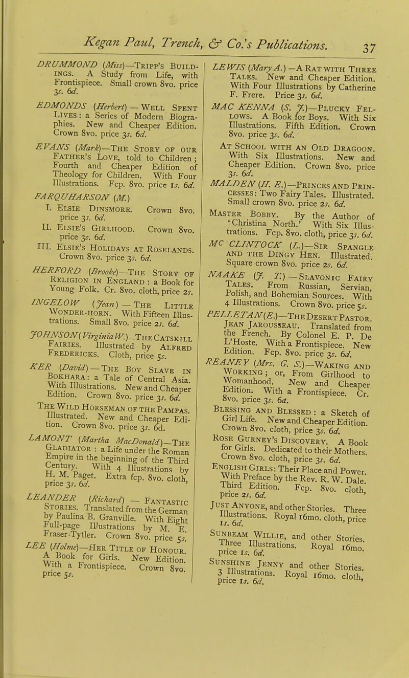 DRUMMOND (^m)—Tripp's Build- ings. A Study from Life, with Frontispiece. Small crown 8vo. price y. 6d. ^ EDMONDS (Herbert) — Well Spent Lives : a Series of Modern Biogra- phies. New and Cheaper Edition. Crown 8vo. price 6d. EVANS (Mari)—The Story of our Father's Love, told to Children; Fourth and Cheaper Edition of Theology for Children. With Four Illustrations. Fcp. 8vo. price is. 6d. FARQUHARSON {M.) I. Elsie Dinsmore. Crown Svo. price 3J. 6d. II. Elsie's Girlhood. Crown Svo. price 3J. 6d. III. Elsie's Holidays at Roselands. Crown Svo. price 3J-. 6d. HERFORD {Brooke)—Tw Story of Religion in England : a Book for Young Folk. Cr. Svo. cloth, price zs. INGELOW {7m«)-THE Little \Vonder-horn. With Fifteen Illus- trations. Small Svo. price zs. 6d. JOHNS 0N{ Virginia fK)_THE Catskill Fairies. Illustrated by Alfred Fredericks. Cloth, price 5j-. JfTER (David) ~Thk Boy Slave in ,205^«ara: a Tale of Central Asia. With Illustrations. New and Cheaper Edition. Crown Svo. price 3s. 6d. The Wild Horseman of the Pampas Illustrated. New and Cheaper Edi- tion. Crown Svo. price 3j. 6d. LA MONT (Martha MacDonald)-Tnu Gladiator : a Life under the Roman ^mpire in the beginning of the Third Century With 4 Illustrations by H. M. Paget. Extra fcp. Svo. cloth, price 3J. (>d. ' LEANDER (Richard) _ Fantastic Stories. Translated from the German by Paulma B. Granville. With Eight l-ull-page Illustrations by M E Fraser-Tytler. Crown Svo. price Sj! LEE (Holvie)—AE^ Title of Honour A Book for Giris. New Edition. With a Frontispiece. Crown Svo pnce 5J. LE WIS (Mary A.)-A Rat with Three Tales. New and Cheaper Edition. With Four Illustrations by Catherine F. Frere. Price 3J. 6d. MAC KENNA (S. y.)—Plucky Fel- lows. A Book for Boys. With Six Illustrations. Fifth Edition. Crown Svo. price 3^. dd. At School with an Old Dragoon. With Six Illustrations. New and Cheaper Edition. Crown Svo. price Zs. 6d. MALDEN (H. .£.)—Princes and Prin- cesses: Two Fairy Tales. Illustrated. Small crown Svo. price 2s. 6d. Master Bobby. By the Author of 'Christina North.' With Six Illus- trations. Fcp. Svo. cloth, price 3^. 6d. MC CLINTOCK (Z.)-SiR Spangle and the Dingy Hen. Illustrated. Square crown Svo. price 2j. (,d. NAAKE (J. t:)-Slavonic Fairy !JAI.ES. From Russian, Servian, Polish, and Bohemian Sources. With 4 Illustrations. Crown Svo. price 5^. PELLETAN(E.)-Th^ Desert Pastor Jean Jarousseau. Translated from the French. By Colonel E. P. De L'Hoste. With a Frontispiece. New Edition. Fcp. Svo. price 3^. 6d. REANEY (Mrs. G. ^.)-Waking and Working; or, From Girihood to Womanhood. New and Cheaper Edition. With a Frontispiece. Cr Svo. price 3^. 6d. Blessing and Blessed : a Sketch of Giri Life. New and Cheaper Edition. Crown Svo. cloth, price 3^. 6d. Rose Gurney's Discovery, a Book for Giris. Dedicated to their Mothers Crown Svo. cloth, price 3j-. 6d ^^Z^'P^r''-'; ^^^ Power. With Preface by the Rev. R. W. Dale. Ihird Edition. Fcp. Svo. cloth price 2s. 6d. ' Just Anyone, and other Stories. Three II eS^''' P^^ ^tZTw'I-^' ^ Stories. U^Tsdr'-