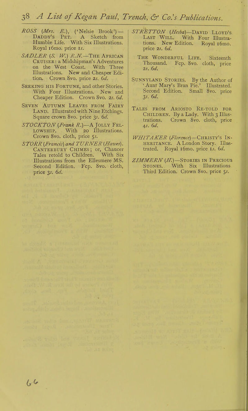 ROSS (Mrs. E.), ('Nelsie Brook') — Daddy's Pet. A Sketch from Humble Life. With Six Illustrations. Royal i6mo. price is. SADLER (S. W.) R.N.—Tu^ African Cruiser; a Midshipman's Adventures on the West Coast. With Three Illustrations. New and Cheaper Edi- tion. Crown 8vo. price 2s. dd. Seeking his Fortune, and other Stories. With Four Illustrations. New and Cheaper Edition. Crown 8vo. 2s. 6d. Seven Autumn Leaves from Fairy Land. Illustrated with Nine Etchings. Square crown 8vo. price 3^. 6d. STOCKTON (Frank R.)—A Jolly Fel- lowship. With 20 Illustrations. Crown 8vo, cloth, price 5^. STORR (Francis) and TURNER (Hawes). Canterbury Chimes ; or, Chancer Tales retold to Children. With Six Illustrations from the Ellesmere MS. Second Edition. Fcp. 8vo. cloth, price 3^. (>d. STRETTON (Hesba)—T)KV\Xi Lloyd's Last Will. With Four Illustra- tions. New Edition. Royal i6mo. price IS. 6d. The Wonderful Life. Sixteenth Thousand. Fcp. 8vo. cloth, price 2s. 6d. Sunnyland Stories. By the Author of 'Aunt Mary's Bran Pie.' Illustrated. Second Edition. Small 8vo. price Zs. 6d. Tales from Ariosto Re-told for Children. By a Lady. With 3 Illus- trations. Crown 8vo. cloth, price 4x. 6d. WHITAKER (/7orm«)—Christy's In- heritance. A London Story. Illus- trated. Royal i6mo. price \s. 6d. ZIMMERN (If.)—Stories in Precious Stones. With Six Illustrations Third Edition, Crown 8vo. price 5^.