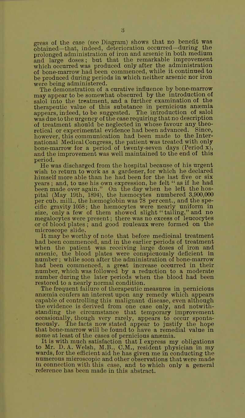 3 gress of the case (see Diagram) shows that no benelit was obtained—that, indeed, deterioration occurred—during the prolonged administration of iron and arsenic in both medium and large doses; but that the remarkable improvement which occurred was produced only after the administration of bone-marrow had been commenced, while it continued to be produced during periods in which neither arsenic nor iron were being administered. The demonstration of a curative influence by bone-marrow may appear to be somewhat obscured by the introduction of salol into the treatment, and a further examination of the therapeutic value of this substance in pernicious anaemia appears, indeed, to be suggested. The introduction of salol was due to the urgency of the case requiring that no description of treatment should be neglected in whose favour any theo- retical or experimental evidence had been advanced. Since, however, this communication had been made to the Inter- national Medical Congress, the patient was treated with only bone-maiTOw for a period of twenty-seven days (Period x), and the improvement was well maintained to the end of this period. He was discharged from the hospital because of his urgent wish to return to work as a gardener, for which he declared himself more able than he had been for the last five or six years ; and, to use his own expression, he felt  as if he had been made over again. On the day when he left the hos- pital (May 19th, 1894), the haemocytes numbered 3,900,000 per cub. mill., the haemoglobin was 78 percent., and the spe- cific gravity 1058; the haemocytes were nearly uniform in size, only a few of them showed slight  tailing, and no megalocytes were present; there was no excess of leucocytes or of blood plates ; and good rouleaux were formed on the microscope slide. It may be worthy of note that before medicinal treatment had been commenced, and in the earlier periods of treatment when the patient was receiving large doses of iron and arsenic, the blood plates were conspicuously deficient in number; while soon after the administration of bone-marrow had been commenced, a great increase occurred in their number, which was followed by a reduction to a moderate number during the later periods when the blood had been restored to a nearly normal condition. The frequent failure of therapeutic measures in pernicious anaemia confers an interest upon any remedy which appears capable of controlling this malignant disease, even although the evidence is derived from one case only, and notwith- standing the circumstance that temporary improvement occasionally, though very rarely, appears to occur sponta- neously. The facts now stated appear to justify the hope that bone-maiTow will be found to have a remedial value in some at least of the cases of pernicious anaemia. It is with much satisfaction that I express my obligations to Mr. D. A. Welsh, M.B., CM., resident physician in my wards, for the efficient aid he has given me in conducting the numerous microscopic and other observations that were made in connection with this case, and to which only a general reference has been made in this abstract.