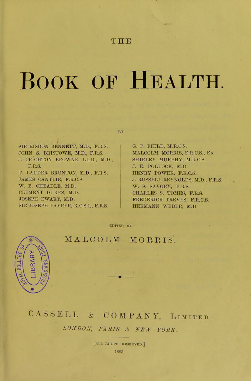 THE Book of Health. BY SIR RISDON BENNETT, M.D., F.R.S. JOHN S. BRISTOWE, M.D., F.R.S. J. CRICHTON BROWNE, LL.B., M.D., F.R.S. T. LA.UDER BRUNTON, M.D., F.R.S. JAMES CANTLIE, F.R.C.S. W. B. CHEADLE, M.D. CLEMENT DUKES, M.D. JOSEPH EWART, M.D. SIR JOSEPH FAYRER, K.C.S.I., F.R.S. G. P. FIELD, M.R.O.S. MALCOLM MORRIS, P.R.C.S., Ed. SHIRLEY MURPHY, M.R.C.S. J. E. POLLOCK, M.D. HENRY POWER, F.R.C.S. J. RUSSELL REYNOLDS, M.D., F.R.S. W. S. SAVORY, F.R.S. CHARLES S. TOjMES, F.R.S. FREDERICK TREVES, F.R.C.S. HERMANN WEBER, M.D. EDITED BY MALCOLM MOEEIS'. CASSELL & COMPANY, Limited: LONDON, PARIS & NEW YORK. [ai.i, rights kkserved.] 1883.