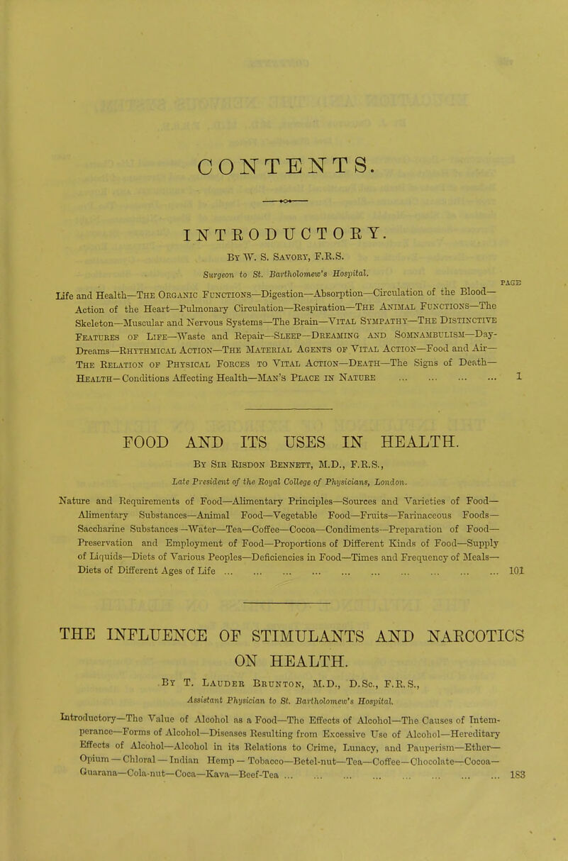 CONTENTS. K« INTEODUCTOEY. By W. S. Savory, F.E.S. Surgeon to St. Bartholomew's Bospital. PAGE Life and Health—The Organic Fdnctions—Digestion—Absorption—Circulation of the Blood- Action of the Heart—Pulmonary Circulation—Eespiration—The Animal Functions—The Skeleton—Muscular and Nervous Systems—The Brain—Vital Sympathy—The Distinctive FE.VTURE3 OF LiFE—Waste and Kepah'—Sleep—Dreaming and Somnambulism—Day- Dreams—Rhythmical Action—The Material Agents op Vital Action—Food and Air— The Relation op Physical Forces to Vital Action—Death—The Signs of Death— Health— Conditions Affecting Health—IVLan's Place in Nature 1 FOOD AND ITS USES IN HEALTH. By Sir Eisdon Bennett, M.D., F.R.S., Late Preside^it of the Boyal College of Physicians, London. Nature and Requirements of Food—Alimentary Principles—Sources and Varieties of Food— Alimentary Substances—Animal Food—Vegetable Food—Fruits—Farinaceous Foods— Saccharine Substances —Water—Tea—Coffee—Cocoa—Condiments—Preparation of Food— Preservation and Employment of Food—Proportions of Different Kinds of Food—Supply of Liquids—Diets of Various Peoples—Deficiencies in Food—Times and Freqiiency of ]Meals— Diets of Different Ages of Life 101 THE INFLUENCE OF STIMULANTS AND NAECOTICS ON HEALTH. By T. Lauder Brunton, M.D., D.Sc, F.R.S., Assistant Physician to St. Bartholomew's Hospital. Introductory—The Value of Alcohol as a Food—Tlie Effects of Alcohol—The Causes of Intem- perance—Forms of Alcohol—Diseases Resixlting from Excessive Use of Alcohol—Hereditary Effects of Alcohol—Alcohol in its Relations to Crime, Lunacy, and Pauperism—Ether- Opium — Chloral — Indian Hemp — Tobacco—Betel-nut—Tea—Coffee—Chocolate—Cocoa- Guarana—Cola-nut—Coca—Kava—Beef-Tea 183