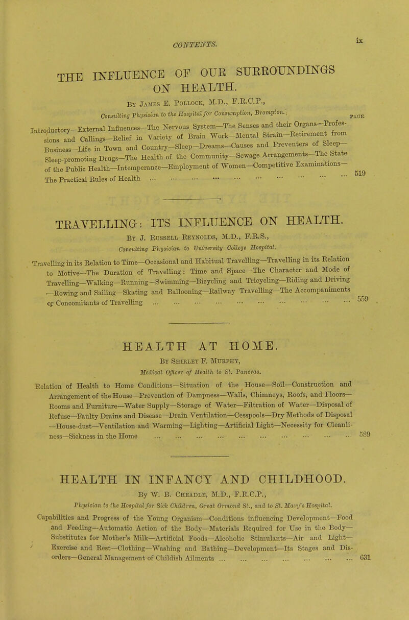 ix. THE INPLUENCE OF OUE SUEBOUNDINGS 0'^ HEALTH. By James E. Pollock, M.D., F.E.C.P., ConsvXlm Fhysiaim to the Sospital for Consumption, Brompton.; ^^^^ Introauctory-External Influences-The Nervous System-The Senses and their Organs-Profes- sions and Callings-Relief in Variety of Brain Work-Mental Straxn-Retirement from Business-Life in Town and Country-Sleep-Dreams-Causes and Preventers of Sleep- Sleep-promotingDrugs-The Health of the Community-Sewage Arrangements-The State of the PubUc Health-Intemperance-Employment of Women-Competitive Exammations- The Practical Rules of Health TEAVELLING: ITS INFLUENCE ON HEALTH. Bt J. Russell Reynolds, M.D., E.R.S., Consulting Fhysician to University College Sospital. Travelling in its Relation to Time-Occasional and Habitual Travelling-Travelling in its Relation to Motive—The Duration of Travelling : Time and Space—The Character and Mode of Travelling—Walking—Rimuing-Swimming—Bicycling and TricycUng—Riding and Driving —Rowing and SaiUng-Skating and Ballooning—Railway Travelling—The Accompaniments o;: Concomitants of Travelling 559 HEALTH AT HOME. By Shirley F. Mtophy, Medical Officer of Eealih to St. Pancras. Relation of Health to Home Conditions—Situation of the House—Soil—Construction and Arrangement of the House—Prevention of Dampness—Walls, Chimneys, Roofs, and Floors- Rooms and Furniture—Water Supply—Storage of Water—Filtration of Water—Disposal of Refuse—^Faulty Drains and Disease—Drain Ventilation—Cesspools—Dry Methods of Disposal —House-dust—Ventilation and Warming—Lighting—Artificial Light—Necessity for Cleanli- ness—Sickness in the Home HEALTH IN INFANCY AND CHILDHOOD. By W. B. Cheadle, M.D., F.R.C.P., P?iy8ici0Ti to tlia Sospital for Siclc Children, Great Ormond St., and to St. Mary's Sospital. Capabilities and Progress of the Young Organism—Conditions influencing Development—Food and Feeding--Automatic Action of the Body—Materials Requii-ed for Use in the Body— Substitutes for Mother's Milk—Artificial Foods—Alcoholic Stimulants—Air and Light- Exercise and Rest—Clothing—Washing and Bathing—Development—Its Stages and Dis- orders—General Management of Childish Ailments C31