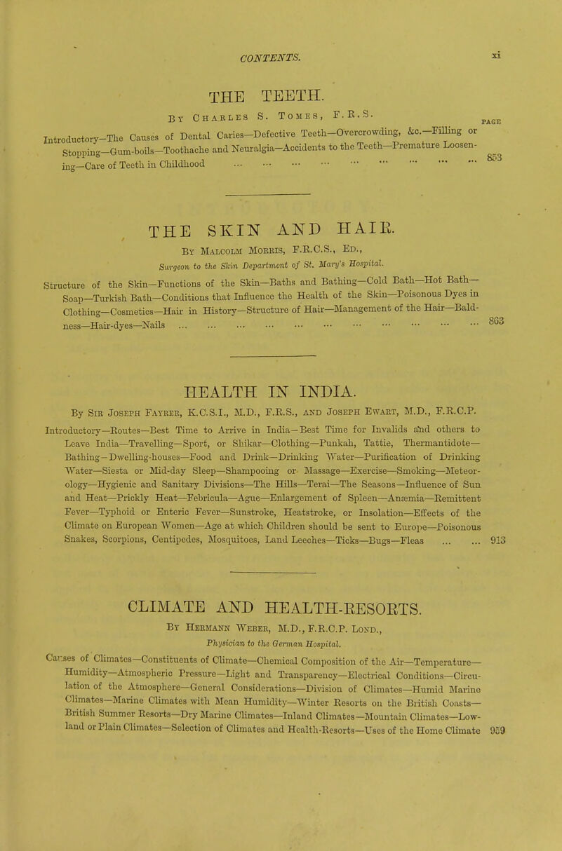 THE TEETH. Bt Chakles S. Tomes, F.R.S. ^^^^ Introductory-The Causes of Dental Caries-Defective Teetli-Overcrowding, &c -FiUing or Stopping-Gum-boils-Toothache and Neuralgia-Accidents to the Teeth-Premature Loosen- ing—Care of Teetli in Cliildhood THE SKIN AND HAIE. By Malcolm Moekis, F.E.C.S., Ed., Surgeon to the SIdn Department of St. Mary's Sospitdl. Structure of the Skin-Functions of the SkiJi-Baths and Bathing-Cold Bath-Hot Bath— Soap-Turkish Bath—Conditions that Influence the Health of the Skin—Poisonous Dyes in Clothing—Cosmetics—Hair in History—Structure of Hair—Management of the Hair—Bald- ness—Hair-dyes—Nails HEALTH IN INDIA. By Sib Joseph Fateer, K.C.S.I., M.D., F.E.S., and Joseph Ewaet, M.D., F.R.C.P. Introductory—Routes-Best Time to Arrive in India—Best Time for Invalids and others to Leave India—Travelling—Sport, or Shikar—Clothing—Punkah, Tattie, Thermantidote— Bathing—Dwelling-houses—Food and Drmk—Drinldng ATater—Purification of Drinking Water—Siesta or Mid-day Sleep—Shampooing or. Massage—Exercise—Smoking—Meteor- ology—Hygienic and Sanitary Divisions—The BQlls—Terai—The Seasons—Influence of Sun and Heat—Prickly Heat—Febricula—Ague—Enlargement of Spleen—Anoemia—Remittent Fever-Typhoid or Enteric Fever—Sunstroke, Heatstroke, or Insolation—Effects of the CUmate on European Women—Age at which Children should be sent to Europe—Poisonous Snakes, Scorpions, Centipedes, Mosquitoes, Laud Leeches—Ticks—Bugs-Fleas 913 CLIMATE AND HEALTH-EESOETS. Br Hermann Weber, M.D., F.R.C.P. Lond., Physician to the German Sospital. Causes of Climates—Constituents of Climate—Chemical Composition of the Air—Temperature— Humidity—Atmospheric Pressure—Light and Transparency-Electrical Conditions—Circu- lation of the Atmosphere—General Considerations—Div-ision of Climates—Humid Marine Climates—Marine Climates with Mean Humidity—Winter Resorts on the British Coasts- British Summer Resorts—Dry Marine CUmates—Inland Climates—Mountain Climates—Low- land or Plain Climates—Selection of Climates and Health-Resorts—Uses of the Home Climate 959