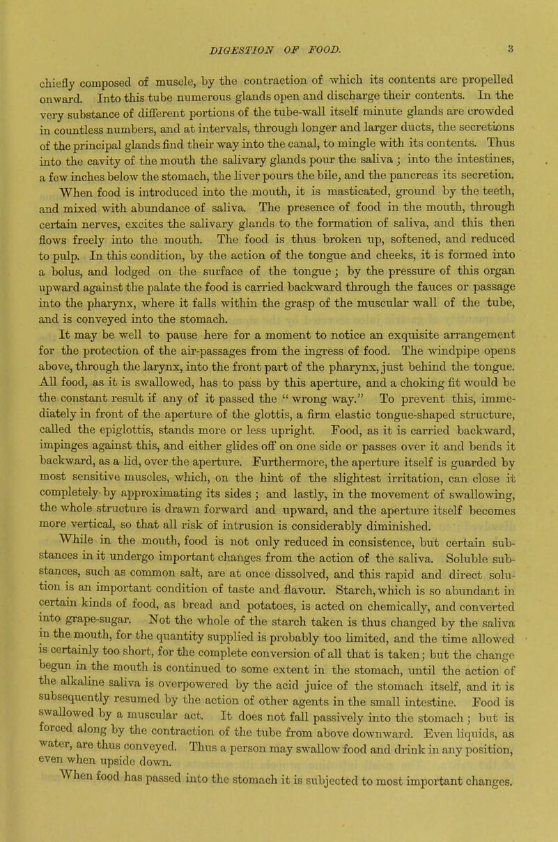 chiefly composed of muscle, by the contraction of which its contents are propelled onward. Into this tube numerous glands open and discharge their contents. In the very substance of different portions of the tube-wall itself minute glands are crowded in countless numbers, and at intervals, through longer and larger ducts, the secreti£>ns of the principal glands find their way into the canal, to mingle with its contents. Thus into the cavity of the mouth the salivary glands pour the saliva ; into the intestines, a few inches below the stomach, the liver pours the bile, and the pancreas its secretion. When food is introduced into the mouth, it is masticated, ground by the teeth, and mixed with abundance of saliva. The presence of food in the mouth, through certain nerves, excites the salivary glands to the formation of saliva, and this then flows freely into the mouth. The food is thus broken up, softened, and reduced to pidp. In this condition, by the action of the tongue and cheeks, it is formed into a bolus, and lodged on the surface of the tongue; by the pressure of this organ upward against the palate the food is carried backward through the fauces or passage into the pharynx, where it falls within the grasp of the muscxilar wall of the tube, and is conveyed into the stomach. It may be well to paiise here for a moment to notice an exquisite arrangement for the protection of the air-passages from the ingress of food. The windpipe opens above, through the larynx, into the front part of the pharynx, just behind the tongue. All food, as it is swallowed, has to pass by this aperture, and a choking fit would be the constant result if any of it passed the  wrong way. To prevent this, imme- diately in front of the aperture of the glottis, a firm elastic tongue-shaped structure, called the epiglottis, stands more or less upright. Food, as it is carried backward, impinges against this, and either glides off on one side or passes over it and bends it backward, as a lid, over the aperture. Furthermore, the aperture itself is guarded by most sensitive muscles, which, on the hint of the slightest irritation, can close it completely- by approximating its sides ; and lastly, in the movement of swallo^ving, the whole structure is drawn forward and upward, and the aperture itself becomes more vertical, so that all risk of intrusion is considerably diminished. While in the mouth, food is not only reduced in consistence, but certain sub- stances in it undergo important changes from the action of the saliva. Soluble sub- stances, such as common salt, are at once dissolved, and this rapid and direct solu- tion is an important condition of taste and flavour. Starch, which is so abundant in certam kinds of food, as bread and potatoes, is acted on chemically, and converted into grape-sugar. Not the whole of the starch taken is thus changed by the saliva in the mouth, for the quantity supplied is probably too limited, and the time allowed IS certainly too short, for the complete conversion of all that is taken; but the change begun in the mouth is continued to some extent in the stomach, until the action of the alkaline saliva is overpowered by the acid juice of the stomach itself, and it is subsequently resumed by the action of other agents in the small intestine. Food is swaUowed by a muscular act. It does not fall passively into the stomach ; but is forced along by the contraction of the tube from above downward. Even liquids, as water, are thus conveyed. Thus a person may swallow food and drink in any position, even when upside down. When food has passed into the stomach it is subjected to most important changes.