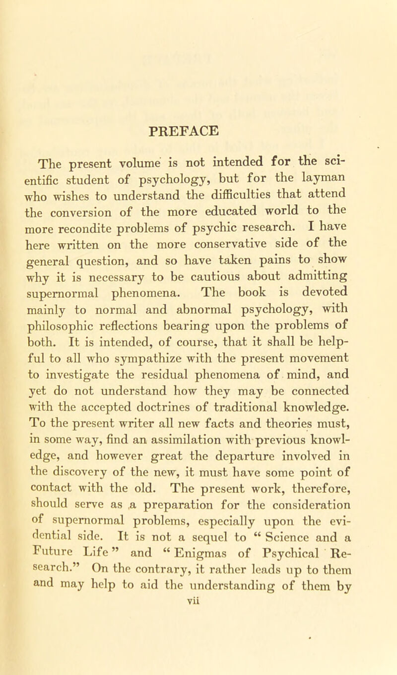 The present volume is not intended for the sci- entific student of psychology, but for the layman who wishes to understand the difficulties that attend the conversion of the more educated world to the more recondite problems of psychic research. I have here written on the more conservative side of the general question, and so have taken pains to show why it is necessary to be cautious about admitting supernormal phenomena. The book is devoted mainly to normal and abnormal psychology, with philosophic reflections bearing upon the problems of both. It is intended, of course, that it shall be help- ful to all who sympathize with the present movement to investigate the residual phenomena of mind, and yet do not understand how they may be connected with the accepted doctrines of traditional knowledge. To the present writer all new facts and theories must, in some way, find an assimilation with previous knowl- edge, and however great the departure involved in the discovery of the new, it must have some point of contact with the old. The present work, therefore, should serve as a preparation for the consideration of supernormal problems, especially upon the evi- dential side. It is not a sequel to “ Science and a Future Life ” and “ Enigmas of Psychical Re- search.” On the contrary, it rather leads up to them and may help to aid the understanding of them by vii