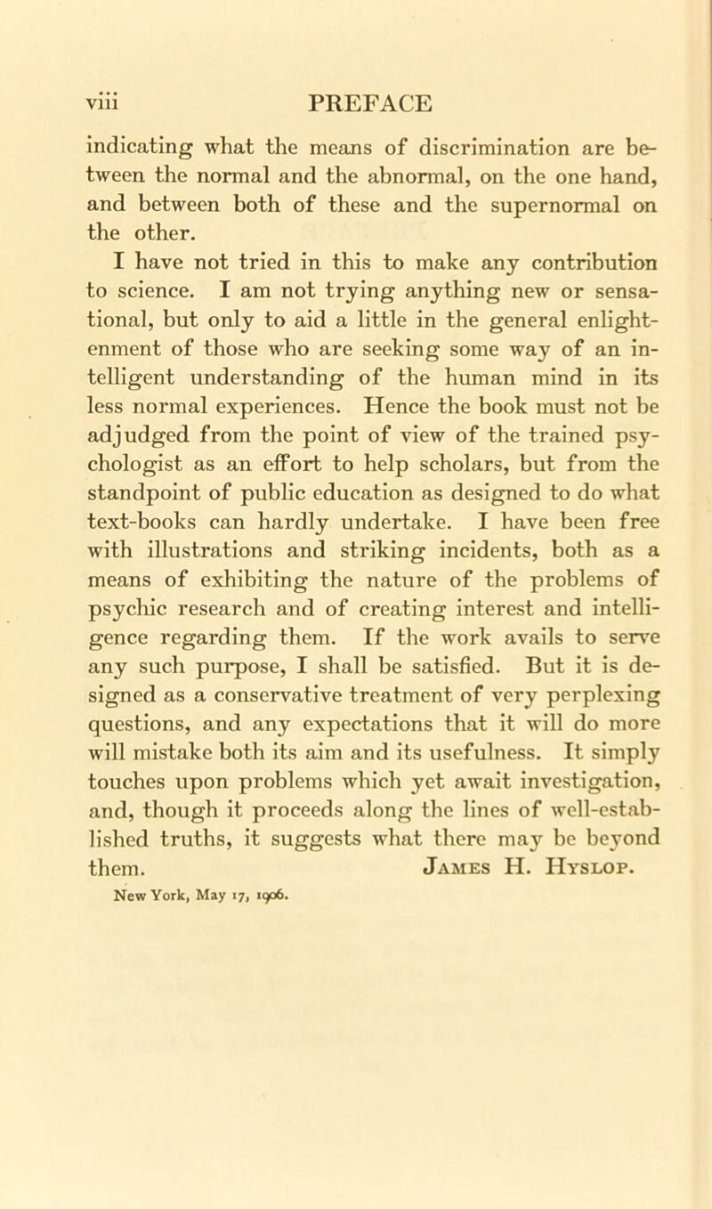 indicating what the means of discrimination are be- tween the normal and the abnormal, on the one hand, and between both of these and the supernormal on the other. I have not tried in this to make any contribution to science. I am not trying anything new or sensa- tional, but only to aid a little in the general enlight- enment of those who are seeking some way of an in- telligent understanding of the human mind in its less normal experiences. Hence the book must not be adjudged from the point of view of the trained psy- chologist as an effort to help scholars, but from the standpoint of public education as designed to do what text-books can hardly undertake. I have been free with illustrations and striking incidents, both as a means of exhibiting the nature of the problems of psychic research and of creating interest and intelli- gence regarding them. If the work avails to serve any such purpose, I shall be satisfied. But it is de- signed as a conservative treatment of very perplexing questions, and any expectations that it will do more will mistake both its aim and its usefulness. It simply touches upon problems which yet await investigation, and, though it proceeds along the lines of well-estab- lished truths, it suggests what there may be beyond them. James H. Hyslop. New York, May 17, 1906.