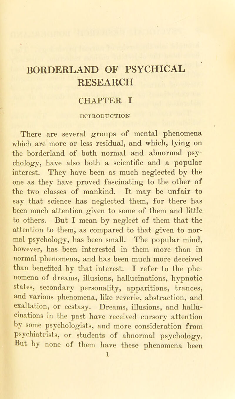 BORDERLAND OF PSYCHICAL RESEARCH CHAPTER I INTRODUCTION There are several groups of mental phenomena which are more or less residual, and which, lying on the borderland of both normal and abnormal psy- chology, have also both a scientific and a popular interest. They have been as much neglected by the one as they have proved fascinating to the other of the two classes of mankind. It may be unfair to say that science has neglected them, for there has been much attention given to some of them and little to others. But I mean by neglect of them that the attention to them, as compared to that given to nor- mal psychology, has been small. The popular mind, however, has been interested in them more than in normal phenomena, and has been much more deceived than benefited by that interest. I refer to the phe- nomena of dreams, illusions, hallucinations, hypnotic states, secondary personality, apparitions, trances, and various phenomena, like reverie, abstraction, and exaltation, or ecstasy. Dreams, illusions, and hallu- cinations in the past have received cursory attention by some psychologists, and more consideration from psychiatrists, or students of abnormal psychology. But by none of them have these phenomena been