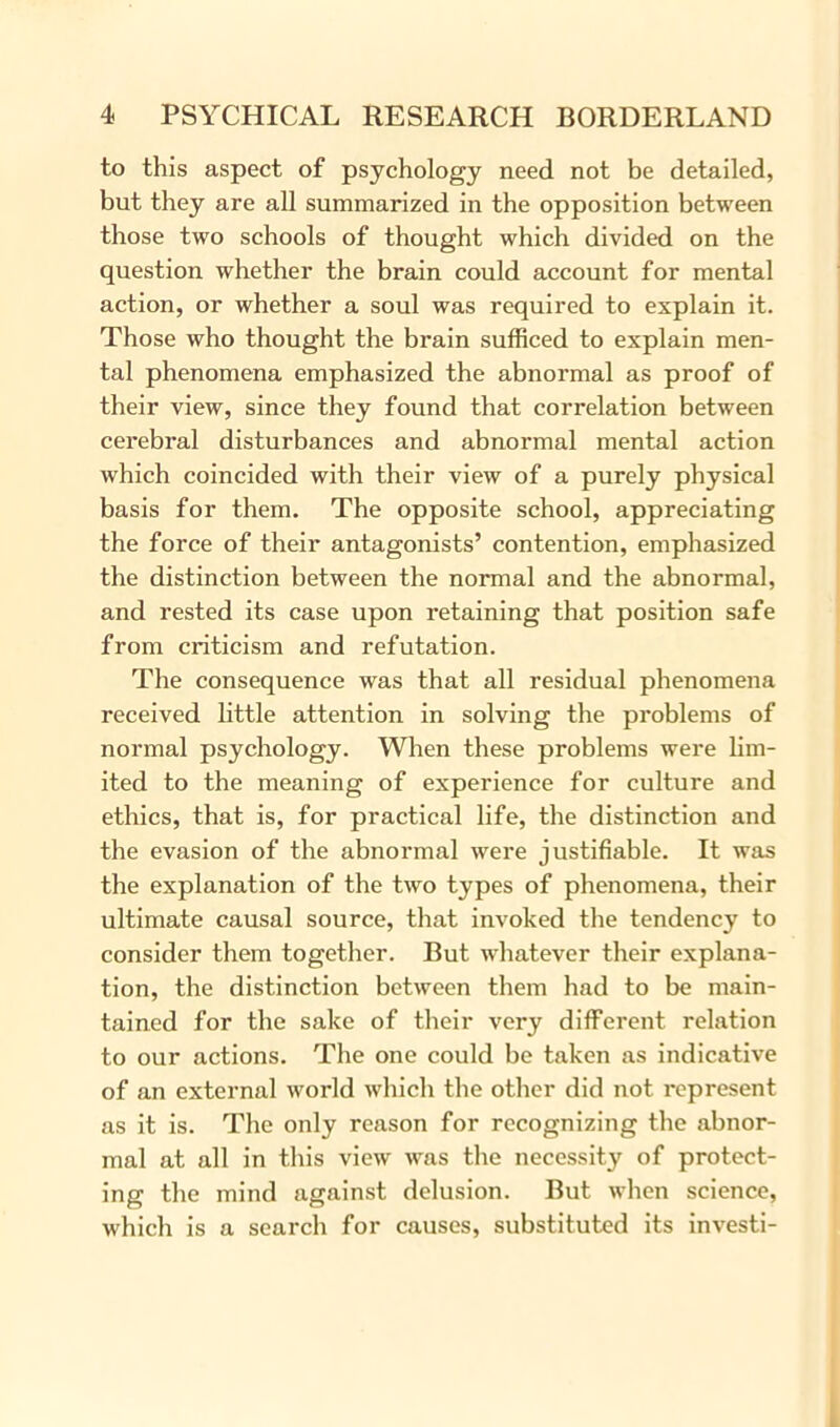 to this aspect of psychology need not be detailed, but they are all summarized in the opposition between those two schools of thought which divided on the question whether the brain could account for mental action, or whether a soul was required to explain it. Those who thought the brain sufficed to explain men- tal phenomena emphasized the abnormal as proof of their view, since they found that correlation between cerebral disturbances and abnormal mental action which coincided with their view of a purely physical basis for them. The opposite school, appreciating the force of their antagonists’ contention, emphasized the distinction between the normal and the abnormal, and rested its case upon retaining that position safe from criticism and refutation. The consequence was that all residual phenomena received little attention in solving the problems of normal psychology. When these problems were lim- ited to the meaning of experience for culture and ethics, that is, for practical life, the distinction and the evasion of the abnormal were justifiable. It was the explanation of the two types of phenomena, their ultimate causal source, that invoked the tendency to consider them together. But whatever their explana- tion, the distinction between them had to be main- tained for the sake of their very different relation to our actions. The one could be taken as indicative of an external world which the other did not represent as it is. The only reason for recognizing the abnor- mal at all in this view was the necessity of protect- ing the mind against delusion. But when science, which is a search for causes, substituted its investi-