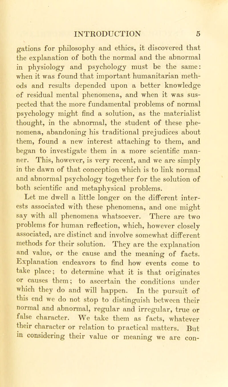 gations for philosophy and ethics, it discovered that the explanation of both the normal and the abnormal in physiology and psychology must be the same: when it was found that important humanitarian meth- ods and results depended upon a better knowledge of residual mental phenomena, and when it was sus- pected that the more fundamental problems of normal psychology might find a solution, as the materialist thought, in the abnormal, the student of these phe- nomena, abandoning his traditional prejudices about them, found a new interest attaching to them, and began to investigate them in a more scientific man- ner. This, however, is very recent, and we are simply in the dawn of that conception which is to link normal and abnormal psychology together for the solution of both scientific and metaphysical problems. Let me dwell a little longer on the different inter- ests associated with these phenomena, and one might say with all phenomena whatsoever. There are two problems for human reflection, which, however closely associated, are distinct and involve somewhat different methods for their solution. They are the explanation and value, or the cause and the meaning of facts. Explanation endeavors to find how events come to take place; to determine what it is that originates or causes them; to ascertain the conditions under which they do and will happen. In the pursuit of this end we do not stop to distinguish between their normal and abnormal, regular and irregular, true or false character. We take them as facts, whatever their character or relation to practical matters. But in considering their value or meaning we are con-