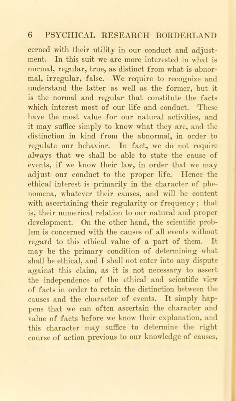 cerned with their utility in our conduct and adjust- ment. In this suit we are more interested in what is normal, regular, true, as distinct from what is abnor- mal, irregular, false. We require to recognize and understand the latter as well as the former, but it is the normal and regular that constitute the facts which interest most of our life and conduct. These have the most value for our natural activities, and it may suffice simply to know what they are, and the distinction in kind from the abnormal, in order to regulate our behavior. In fact, we do not require always that we shall be able to state the cause of events, if we know their law, in order that we may adjust our conduct to the proper life. Hence the ethical interest is primarily in the character of phe- nomena, whatever their causes, and will be content with ascertaining their regularity or frequency; that is, their numerical relation to our natural and proper development. On the other hand, the scientific prob- lem is concerned with the causes of all events without regard to this ethical value of a part of them. It may be the primary condition of determining what shall be ethical, and I shall not enter into any dispute against this claim, as it is not necessary to assert the independence of the ethical and scientific view of facts in order to retain the distinction between the causes and the character of events. It simply hap- pens that we can often ascertain the character and value of facts before we know their explanation, and this character may suffice to determine the right course of action previous to our knowledge of causes,