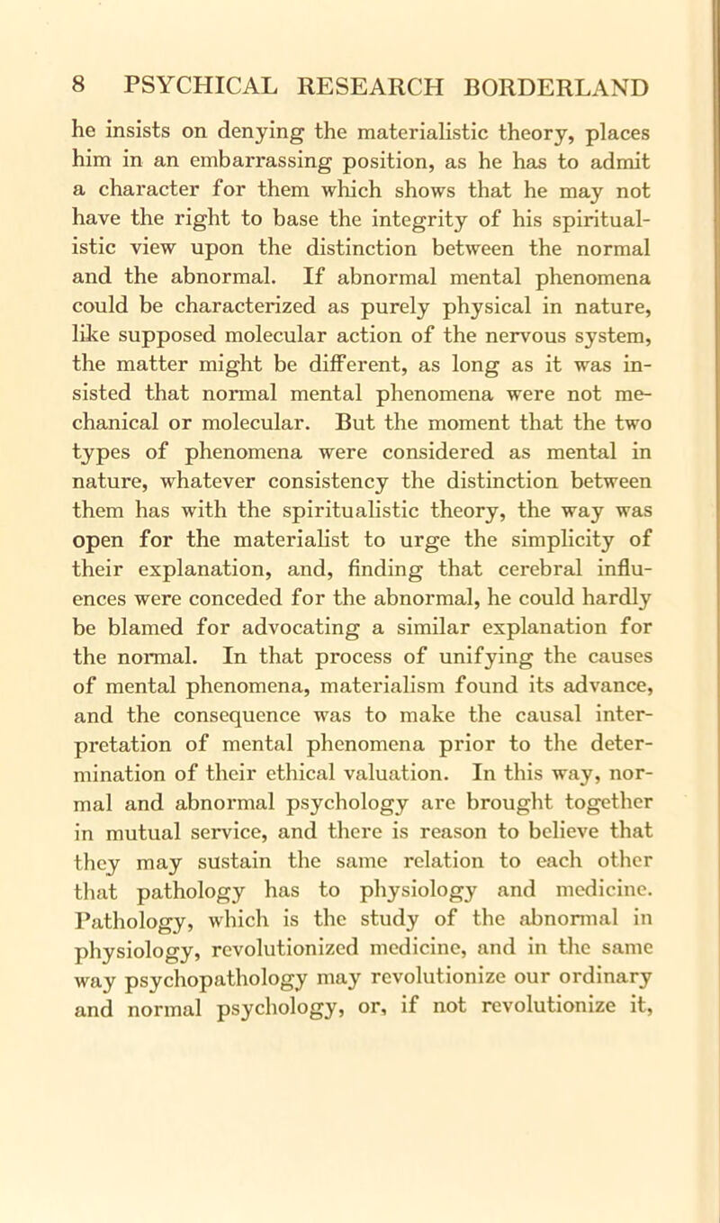 he insists on denying the materialistic theory, places him in an embarrassing position, as he has to admit a character for them which shows that he may not have the right to base the integrity of his spiritual- istic view upon the distinction between the normal and the abnormal. If abnormal mental phenomena could be characterized as purely physical in nature, like supposed molecular action of the nervous system, the matter might be different, as long as it was in- sisted that normal mental phenomena were not me- chanical or molecular. But the moment that the two types of phenomena were considered as mental in nature, whatever consistency the distinction between them has with the spiritualistic theory, the way was open for the materialist to urge the simplicity of their explanation, and, finding that cerebral influ- ences were conceded for the abnormal, he could hardly be blamed for advocating a similar explanation for the normal. In that process of unifying the causes of mental phenomena, materialism found its advance, and the consequence was to make the causal inter- pretation of mental phenomena prior to the deter- mination of their ethical valuation. In this way, nor- mal and abnormal psychology are brought together in mutual service, and there is reason to believe that they may sustain the same relation to each other that pathology has to physiology and medicine. Pathology, which is the study of the abnormal in physiology, revolutionized medicine, and in the same way psychopathology may revolutionize our ordinary and normal psychology, or, if not revolutionize it,