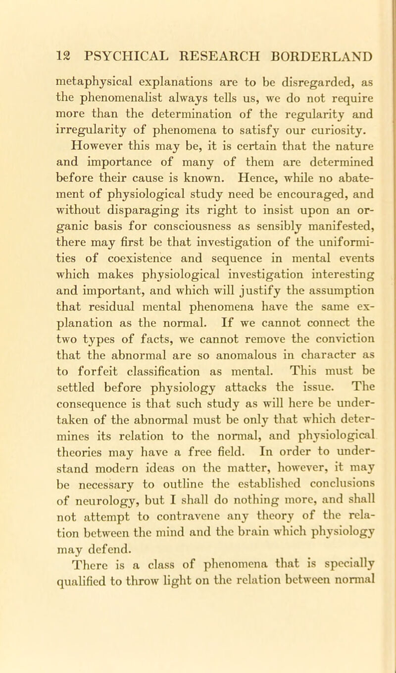 metaphysical explanations are to be disregarded, as the phenomenalist always tells us, we do not require more than the determination of the regularity and irregularity of phenomena to satisfy our curiosity. However this may be, it is certain that the nature and importance of many of them are determined before their cause is known. Hence, while no abate- ment of physiological study need be encouraged, and without disparaging its right to insist upon an or- ganic basis for consciousness as sensibly manifested, there may first be that investigation of the uniformi- ties of coexistence and sequence in mental events which makes physiological investigation interesting and important, and which will justify the assumption that residual mental phenomena have the same ex- planation as the normal. If we cannot connect the two types of facts, we cannot remove the conviction that the abnormal are so anomalous in character as to forfeit classification as mental. This must be settled before physiology attacks the issue. The consequence is that such study as will here be under- taken of the abnormal must be only that which deter- mines its relation to the normal, and physiological theories may have a free field. In order to under- stand modern ideas on the matter, however, it may be necessary to outline the established conclusions of neurology, but I shall do nothing more, and shall not attempt to contravene any theory of the rela- tion between the mind and the brain which physiology may defend. There is a class of phenomena that is specially qualified to throw light on the relation between normal