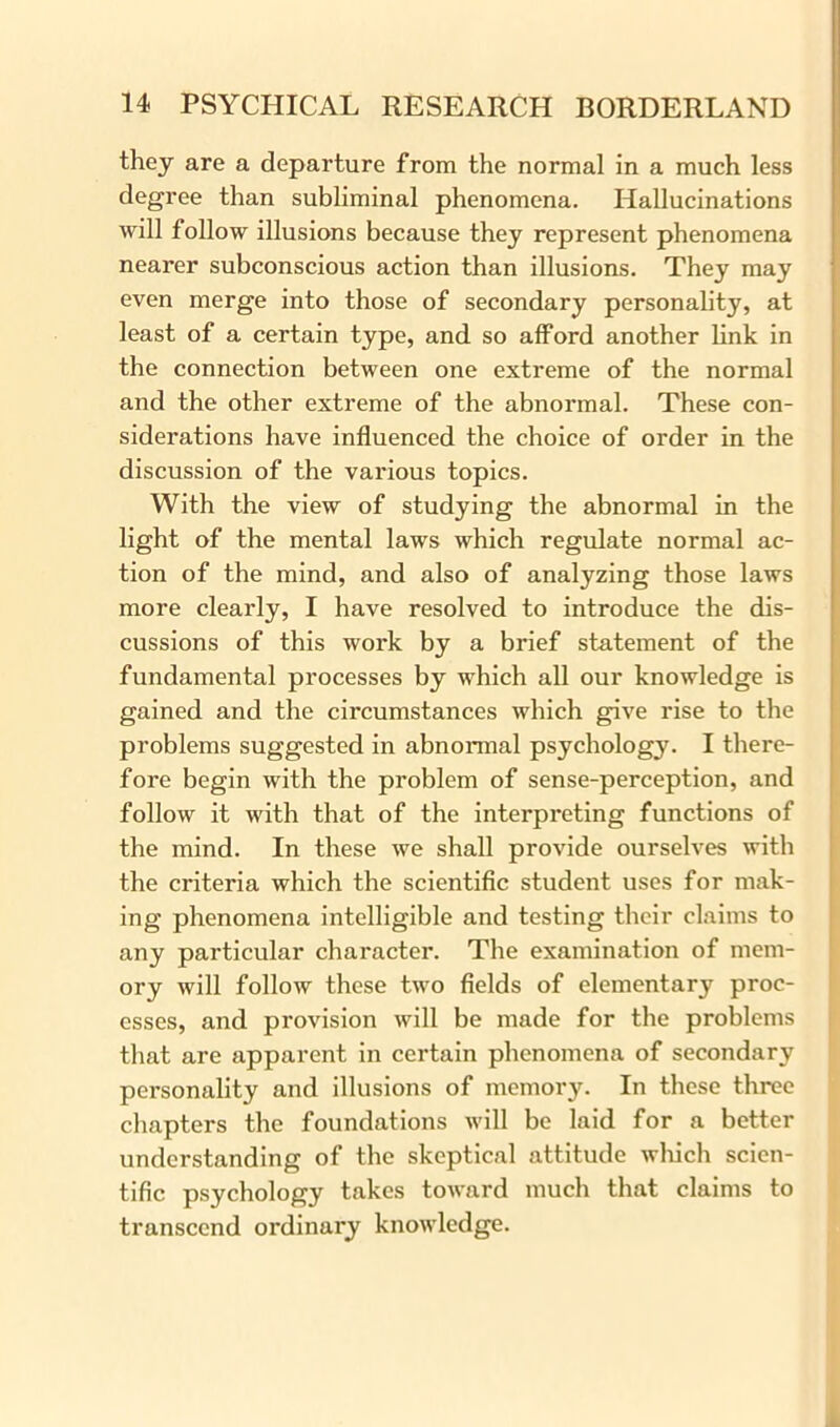 they are a departure from the normal in a much less degree than subliminal phenomena. Hallucinations will follow illusions because they represent phenomena nearer subconscious action than illusions. They may even merge into those of secondary personality, at least of a certain type, and so afford another link in the connection between one extreme of the normal and the other extreme of the abnormal. These con- siderations have influenced the choice of order in the discussion of the various topics. With the view of studying the abnormal in the light of the mental laws which regulate normal ac- tion of the mind, and also of analyzing those laws more clearly, I have resolved to introduce the dis- cussions of this work by a brief statement of the fundamental processes by which all our knowledge is gained and the circumstances which give rise to the problems suggested in abnormal psychology. I there- fore begin with the problem of sense-perception, and follow it with that of the interpreting functions of the mind. In these we shall provide ourselves with the criteria which the scientific student uses for mak- ing phenomena intelligible and testing their claims to any particular character. The examination of mem- ory will follow these two fields of elementary proc- esses, and provision will be made for the problems that are apparent in certain phenomena of secondary personality and illusions of memory. In these three chapters the foundations will be laid for a better understanding of the skeptical attitude which scien- tific psychology takes toward much that claims to transcend ordinary knowledge.