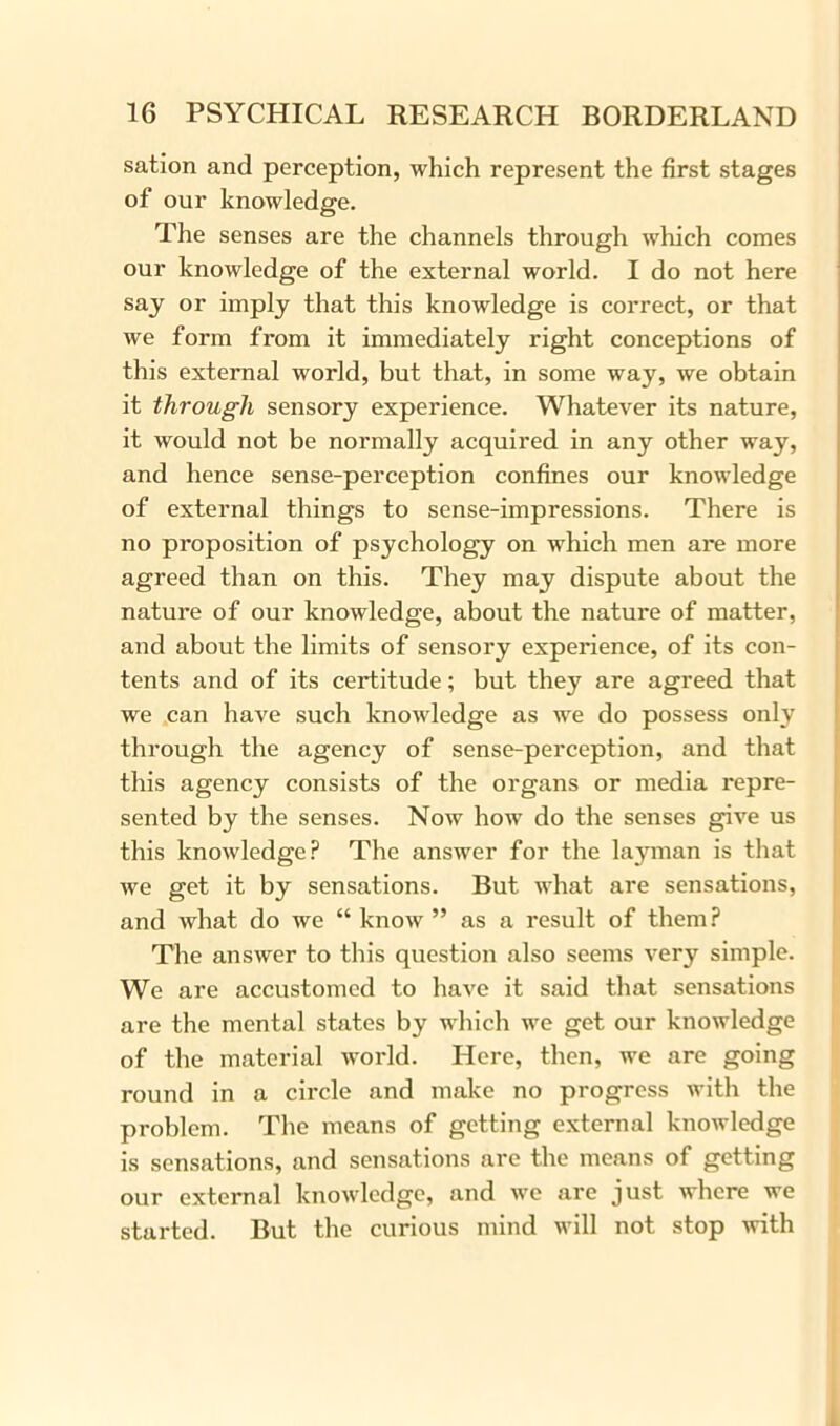 sation and perception, which represent the first stages of our knowledge. The senses are the channels through which comes our knowledge of the external world. I do not here say or imply that this knowledge is correct, or that we form from it immediately right conceptions of this external world, but that, in some way, we obtain it through sensory experience. Whatever its nature, it would not be normally acquired in any other way, and hence sense-perception confines our knowledge of external things to sense-impressions. There is no proposition of psychology on which men are more agreed than on this. They may dispute about the nature of our knowledge, about the nature of matter, and about the limits of sensory experience, of its con- tents and of its certitude; but they are agreed that we can have such knowledge as we do possess only through the agency of sense-perception, and that this agency consists of the organs or media repre- sented by the senses. Now how do the senses give us this knowledge? The answer for the layman is that we get it by sensations. But what are sensations, and what do we “know” as a result of them? The answer to this question also seems very simple. We are accustomed to have it said that sensations are the mental states by which we get our knowledge of the material world. Here, then, we are going round in a circle and make no progress with the problem. The means of getting external knowledge is sensations, and sensations are the means of getting our external knowledge, and we are just where we started. But the curious mind will not stop with