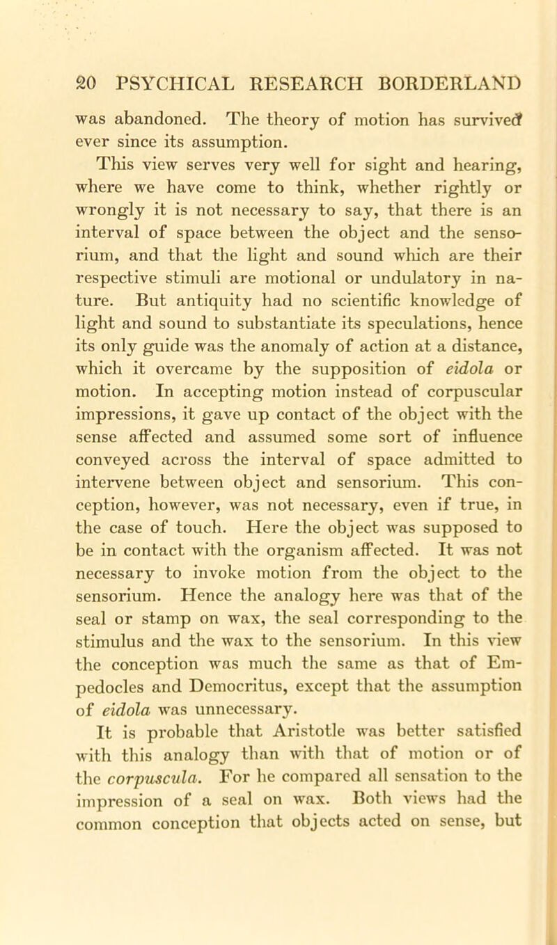was abandoned. The theory of motion has survived? ever since its assumption. This view serves very well for sight and hearing, where we have come to think, whether rightly or wrongly it is not necessary to say, that there is an interval of space between the object and the senso- rium, and that the light and sound which are their respective stimuli are motional or undulatory in na- ture. But antiquity had no scientific knowledge of light and sound to substantiate its speculations, hence its only guide was the anomaly of action at a distance, which it overcame by the supposition of eidola or motion. In accepting motion instead of corpuscular impressions, it gave up contact of the object with the sense affected and assumed some sort of influence conveyed across the interval of space admitted to intervene between object and sensorium. This con- ception, however, was not necessary, even if true, in the case of touch. Here the object was supposed to be in contact with the organism affected. It was not necessary to invoke motion from the object to the sensorium. Hence the analogy here was that of the seal or stamp on wax, the seal corresponding to the stimulus and the wax to the sensorium. In this view the conception was much the same as that of Em- pedocles and Democritus, except that the assumption of eidola was unnecessary. It is probable that Aristotle was better satisfied with this analogy than with that of motion or of the corpuscula. For he compared all sensation to the impression of a seal on wax. Both views had the common conception that objects acted on sense, but
