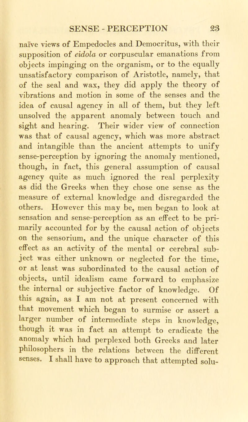 naive views of Empedocles and Democritus, with their supposition of eidola or corpuscular emanations from objects impinging on the organism, or to the equally unsatisfactory comparison of Aristotle, namely, that of the seal and was, they did apply the theory of vibrations and motion in some of the senses and the idea of causal agency in all of them, but they left unsolved the apparent anomaly between touch and sight and hearing. Their wider view of connection was that of causal agency, which was more abstract and intangible than the ancient attempts to unify sense-perception by ignoring the anomaly mentioned, though, in fact, this general assumption of causal agency quite as much ignored the real perplexity as did the Greeks when they chose one sense as the measure of external knowledge and disregarded the others. However this may be, men began to look at sensation and sense-perception as an effect to be pri- marily accounted for by the causal action of objects on the sensorium, and the unique character of this effect as an activity of the mental or cerebral sub- ject was either unknown or neglected for the time, or at least was subordinated to the causal action of objects, until idealism came forward to emphasize the internal or subjective factor of knowledge. Of this again, as I am not at present concerned with that movement which began to surmise or assert a larger number of intermediate steps in knowledge, though it was in fact an attempt to eradicate the anomaly which had perplexed both Greeks and later philosophers in the relations between the different senses. I shall have to approach that attempted solu-