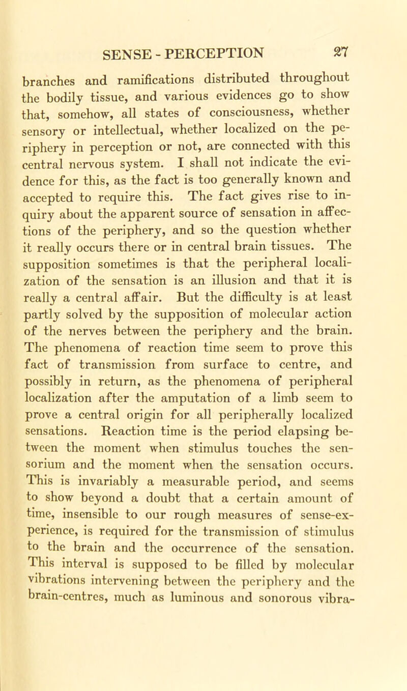 branches and ramifications distributed throughout the bodily tissue, and various evidences go to show that, somehow, all states of consciousness, whether sensory or intellectual, whether localized on the pe- riphery in perception or not, are connected with this central nervous system. I shall not indicate the evi- dence for this, as the fact is too generally known and accepted to require this. The fact gives rise to in- quiry about the apparent source of sensation in affec- tions of the periphery, and so the question whether it really occurs there or in central brain tissues. The supposition sometimes is that the peripheral locali- zation of the sensation is an illusion and that it is really a central affair. But the difficulty is at least partly solved by the supposition of molecular action of the nerves between the periphery and the brain. The phenomena of reaction time seem to prove this fact of transmission from surface to centre, and possibly in return, as the phenomena of peripheral localization after the amputation of a limb seem to prove a central origin for all peripherally localized sensations. Reaction time is the period elapsing be- tween the moment when stimulus touches the sen- sorium and the moment when the sensation occurs. This is invariably a measurable period, and seems to show beyond a doubt that a certain amount of time, insensible to our rough measures of sense-ex- perience, is required for the transmission of stimulus to the brain and the occurrence of the sensation. This interval is supposed to be filled by molecular vibrations intervening between the periphery and the brain-centres, much as luminous and sonorous vibra-