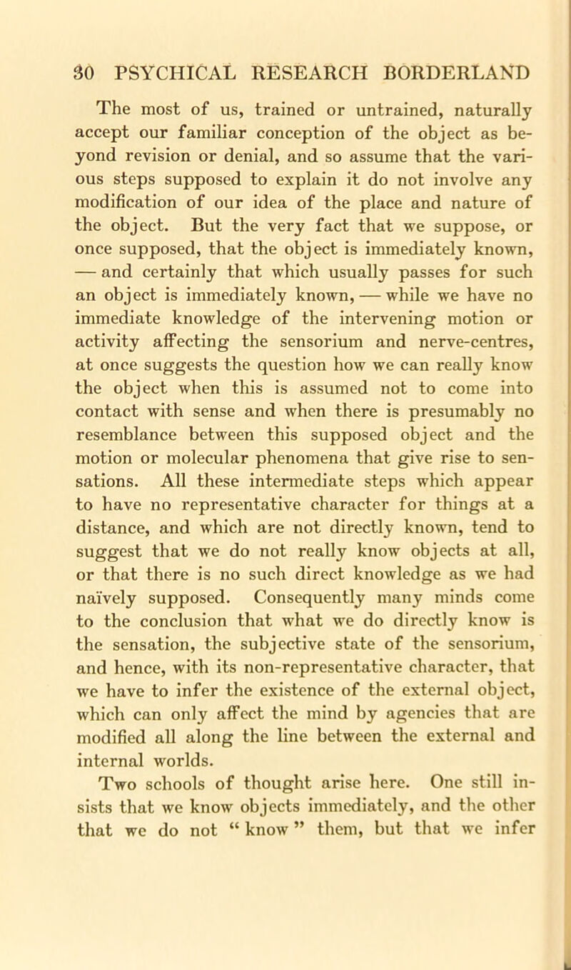 The most of us, trained or untrained, naturally accept our familiar conception of the object as be- yond revision or denial, and so assume that the vari- ous steps supposed to explain it do not involve any modification of our idea of the place and nature of the object. But the very fact that we suppose, or once supposed, that the object is immediately known, — and certainly that which usually passes for such an object is immediately known, — while we have no immediate knowledge of the intervening motion or activity affecting the sensorium and nerve-centres, at once suggests the question how we can really know the object when this is assumed not to come into contact with sense and when there is presumably no resemblance between this supposed object and the motion or molecular phenomena that give rise to sen- sations. All these intermediate steps which appear to have no representative character for things at a distance, and which are not directly known, tend to suggest that we do not really know objects at all, or that there is no such direct knowledge as we had naively supposed. Consequently many minds come to the conclusion that what we do directly know is the sensation, the subjective state of the sensorium, and hence, with its non-representative character, that we have to infer the existence of the external object, which can only affect the mind by agencies that are modified all along the line between the external and internal worlds. Two schools of thought arise here. One still in- sists that we know objects immediately, and the other that we do not “ know ” them, but that we infer