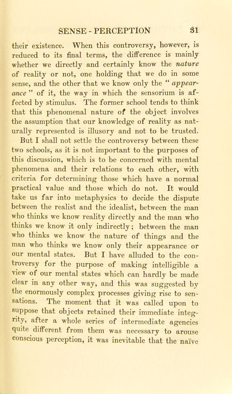 their existence. When this controversy, however, is reduced to its final terms, the difference is mainly whether we directly and certainly know the nature of reality or not, one holding that we do in some sense, and the other that we know only the “ appear- ance ” of it, the way in which the sensorium is af- fected by stimulus. The former school tends to think that this phenomenal nature of the object involves the assumption that our knowledge of reality as nat- urally represented is illusory and not to be trusted. But I shall not settle the controversy between these two schools, as it is not important to the purposes of this discussion, which is to be concerned with mental phenomena and their relations to each other, with criteria for determining those which have a normal practical value and those which do not. It would take us far into metaphysics to decide the dispute between the realist and the idealist, between the man who thinks we know reality directly and the man who thinks we know it only indirectly; between the man who thinks we know the nature of things and the man who thinks we know only their appearance or our mental states. But I have alluded to the con- troversy for the purpose of making intelligible a view of our mental states which can hardly be made clear in any other way, and this was suggested by the enormously complex processes giving rise to sen- sations. The moment that it was called upon to suppose that objects retained their immediate integ- rity, after a whole series of intermediate agencies quite different from them was necessary to arouse conscious perception, it was inevitable that the naive