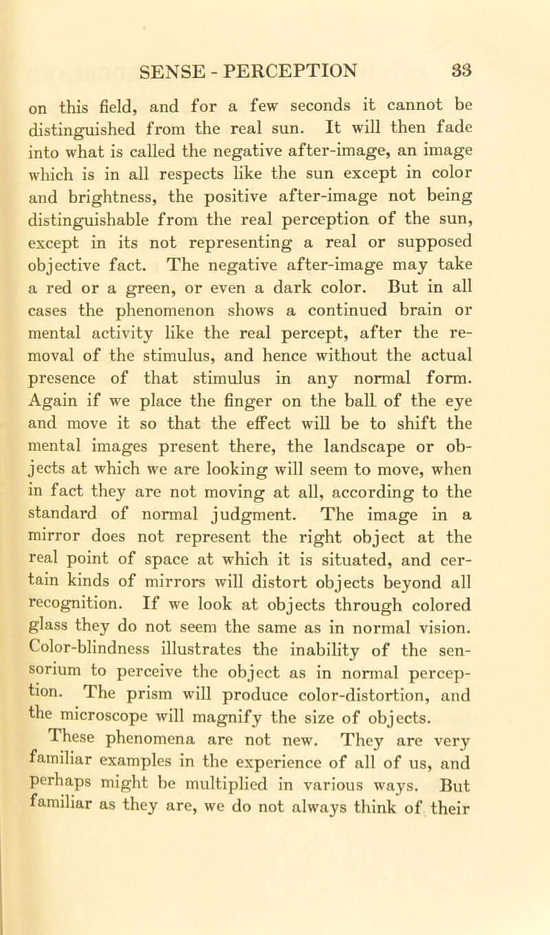 on this field, and for a few seconds it cannot be distinguished from the real sun. It will then fade into what is called the negative after-image, an image which is in all respects like the sun except in color and brightness, the positive after-image not being distinguishable from the real perception of the sun, except in its not representing a real or supposed objective fact. The negative after-image may take a red or a green, or even a dark color. But in all cases the phenomenon shows a continued brain or mental activity like the real percept, after the re- moval of the stimulus, and hence without the actual presence of that stimulus in any normal form. Again if we place the finger on the ball, of the eye and move it so that the effect will be to shift the mental images present there, the landscape or ob- jects at which we are looking will seem to move, when in fact they are not moving at all, according to the standard of normal judgment. The image in a mirror does not represent the right object at the real point of space at which it is situated, and cer- tain kinds of mirrors will distort objects beyond all recognition. If we look at objects through colored glass they do not seem the same as in normal vision. Color-blindness illustrates the inability of the sen- sorium to perceive the object as in normal percep- tion. The prism will produce color-distortion, and the microscope will magnify the size of objects. These phenomena are not new. They are very familiar examples in the experience of all of us, and perhaps might be multiplied in various ways. But familiar as they are, we do not always think of their