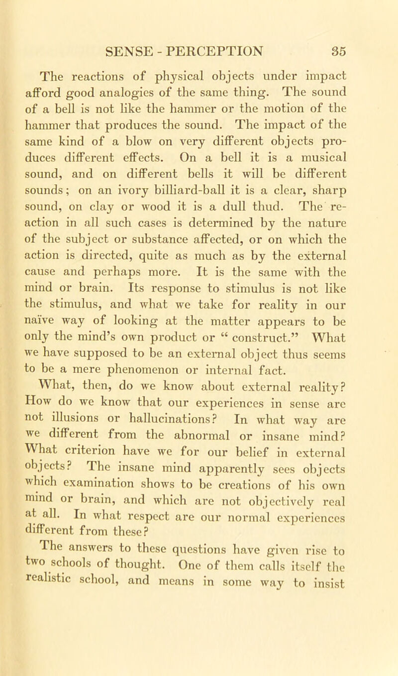 The reactions of physical objects under impact afford good analogies of the same thing. The sound of a bell is not like the hammer or the motion of the hammer that produces the sound. The impact of the same kind of a blow on very different objects pro- duces different effects. On a bell it is a musical sound, and on different bells it will be different sounds; on an ivory billiard-ball it is a clear, sharp sound, on clay or wood it is a dull thud. The re- action in all such cases is determined by the nature of the subject or substance affected, or on which the action is directed, quite as much as by the external cause and perhaps more. It is the same with the mind or brain. Its response to stimulus is not like the stimulus, and what we take for reality in our naive way of looking at the matter appears to be only the mind’s own product or “ construct.” What we have supposed to be an external object thus seems to be a mere phenomenon or internal fact. What, then, do we know about external reality? How do we know that our experiences in sense are not illusions or hallucinations? In what way are we different from the abnormal or insane mind? What criterion have we for our belief in external objects? The insane mind apparently sees objects which examination shows to be creations of bis own mind or brain, and which are not objectively real at all. In what respect are our normal experiences different from these? The answers to these questions have given rise to two schools of thought. One of them calls itself the realistic school, and means in some way to insist