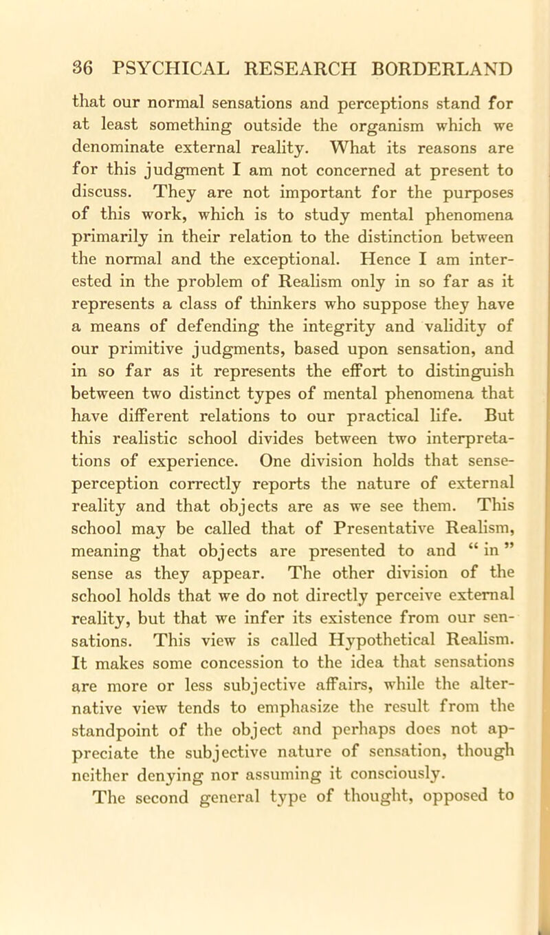 that our normal sensations and perceptions stand for at least something outside the organism which we denominate external reality. What its reasons are for this judgment I am not concerned at present to discuss. They are not important for the purposes of this work, which is to study mental phenomena primarily in their relation to the distinction between the normal and the exceptional. Hence I am inter- ested in the problem of Realism only in so far as it represents a class of thinkers who suppose they have a means of defending the integrity and validity of our primitive judgments, based upon sensation, and in so far as it represents the effort to distinguish between two distinct types of mental phenomena that have different relations to our practical life. But this realistic school divides between two interpreta- tions of experience. One division holds that sense- perception correctly reports the nature of external reality and that objects are as we see them. This school may be called that of Presentative Realism, meaning that objects are presented to and “ in ” sense as they appear. The other division of the school holds that we do not directly perceive external reality, but that we infer its existence from our sen- sations. This view is called Hypothetical Realism. It makes some concession to the idea that sensations are more or less subjective affairs, while the alter- native view tends to emphasize the result from the standpoint of the object and perhaps does not ap- preciate the subjective nature of sensation, though neither denying nor assuming it consciously. The second general type of thought, opposed to