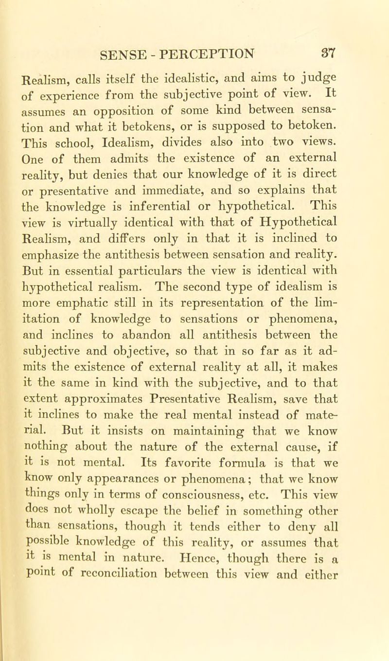 Realism, calls itself the idealistic, and aims to judge of experience from the subjective point of view. It assumes an opposition of some kind between sensa- tion and what it betokens, or is supposed to betoken. This school, Idealism, divides also into two views. One of them admits the existence of an external reality, but denies that our knowledge of it is direct or presentative and immediate, and so explains that the knowledge is inferential or hypothetical. This view is virtually identical with that of Hypothetical Realism, and differs only in that it is inclined to emphasize the antithesis between sensation and reality. But in essential particulars the view is identical with hypothetical realism. The second type of idealism is more emphatic still in its representation of the lim- itation of knowledge to sensations or phenomena, and inclines to abandon all antithesis between the subjective and objective, so that in so far as it ad- mits the existence of external reality at all, it makes it the same in kind with the subjective, and to that extent approximates Presentative Realism, save that it inclines to make the real mental instead of mate- rial. But it insists on maintaining that we know nothing about the nature of the external cause, if it is not mental. Its favorite formula is that we know only appearances or phenomena; that we know things only in terms of consciousness, etc. This view does not wholly escape the belief in something other than sensations, though it tends either to deny all possible knowledge of this reality, or assumes that it is mental in nature. lienee, though there is a point of reconciliation between this view and cither