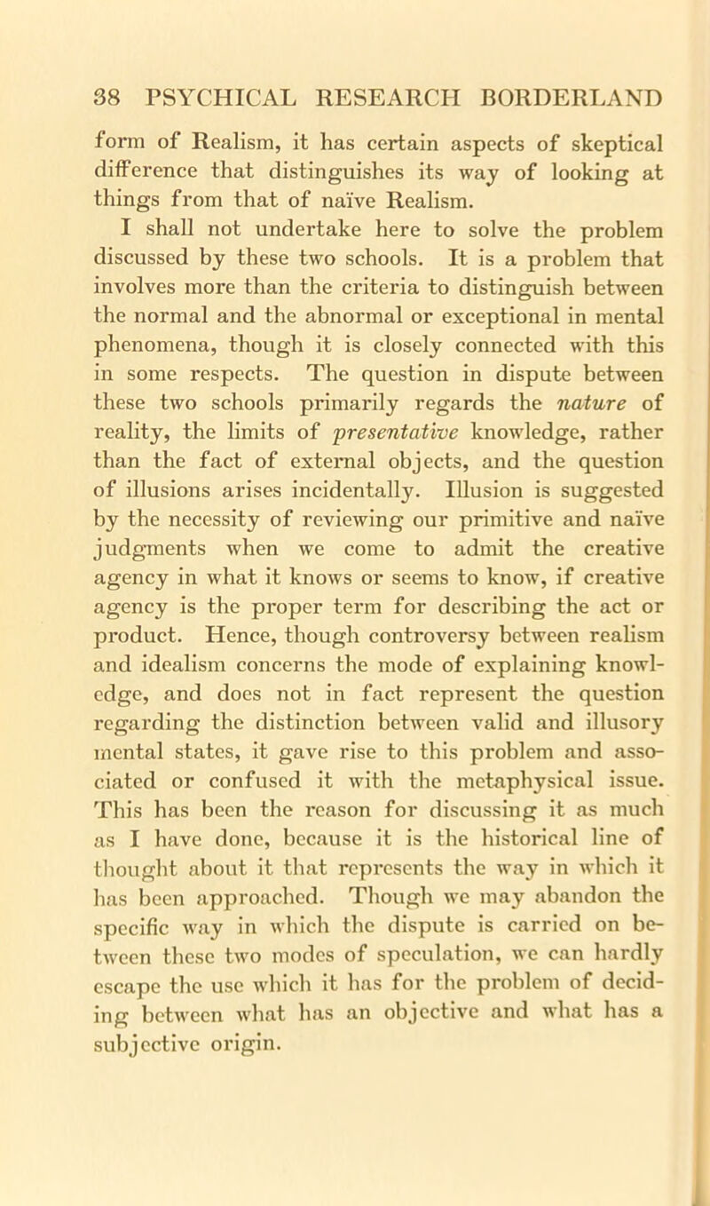 form of Realism, it has certain aspects of skeptical difference that distinguishes its way of looking at things from that of naive Realism. I shall not undertake here to solve the problem discussed by these two schools. It is a problem that involves more than the criteria to distinguish between the normal and the abnormal or exceptional in mental phenomena, though it is closely connected with this in some respects. The question in dispute between these two schools primarily regards the nature of reality, the limits of presentative knowledge, rather than the fact of external objects, and the question of illusions arises incidentally. Illusion is suggested by the necessity of reviewing our primitive and naive judgments when we come to admit the creative agency in what it knows or seems to know, if creative agency is the proper term for describing the act or product. Hence, though controversy between realism and idealism concerns the mode of explaining knowl- edge, and does not in fact represent the question regarding the distinction between valid and illusory mental states, it gave rise to this problem and asso- ciated or confused it with the metaphysical issue. This has been the reason for discussing it as much as I have done, because it is the historical line of thought about it that represents the way in which it has been approached. Though we may abandon the specific way in which the dispute is carried on be- tween these two modes of speculation, we can hardly escape the use which it has for the problem of decid- ing between what has an objective and what has a subjective origin.