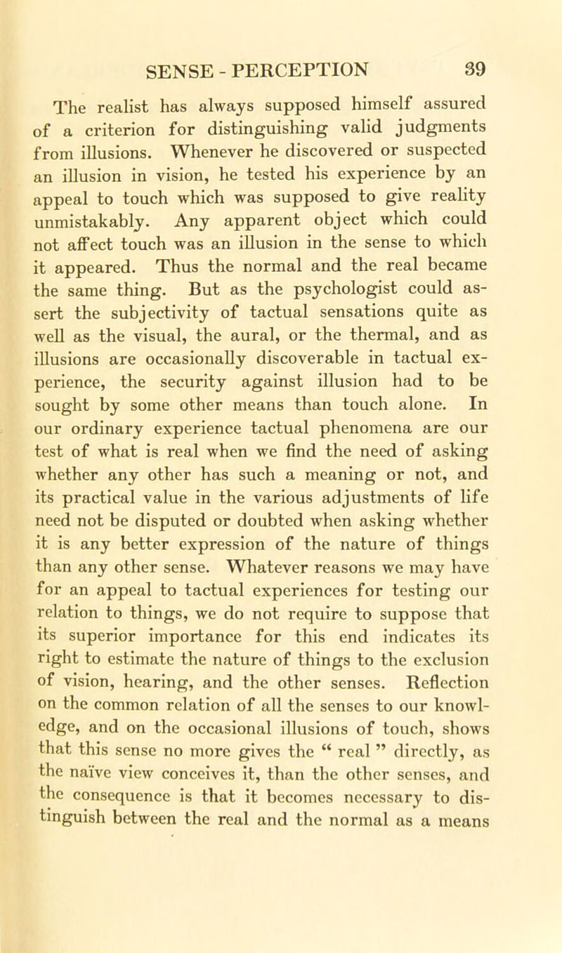 The realist has always supposed himself assured of a criterion for distinguishing valid judgments from illusions. Whenever he discovered or suspected an illusion in vision, he tested his experience by an appeal to touch which was supposed to give reality unmistakably. Any apparent object which could not affect touch was an illusion in the sense to which it appeared. Thus the normal and the real became the same thing. But as the psychologist could as- sert the subjectivity of tactual sensations quite as well as the visual, the aural, or the thermal, and as illusions are occasionally discoverable in tactual ex- perience, the security against illusion had to be sought by some other means than touch alone. In our ordinary experience tactual phenomena are our test of what is real when we find the need of asking whether any other has such a meaning or not, and its practical value in the various adjustments of life need not be disputed or doubted when asking whether it is any better expression of the nature of things than any other sense. Whatever reasons we may have for an appeal to tactual experiences for testing our relation to things, we do not require to suppose that its superior importance for this end indicates its right to estimate the nature of things to the exclusion of vision, hearing, and the other senses. Reflection on the common relation of all the senses to our knowl- edge, and on the occasional illusions of touch, shows that this sense no more gives the “ real ” directly, as the naive view conceives it, than the other senses, and the consequence is that it becomes necessary to dis- tinguish between the real and the normal as a means