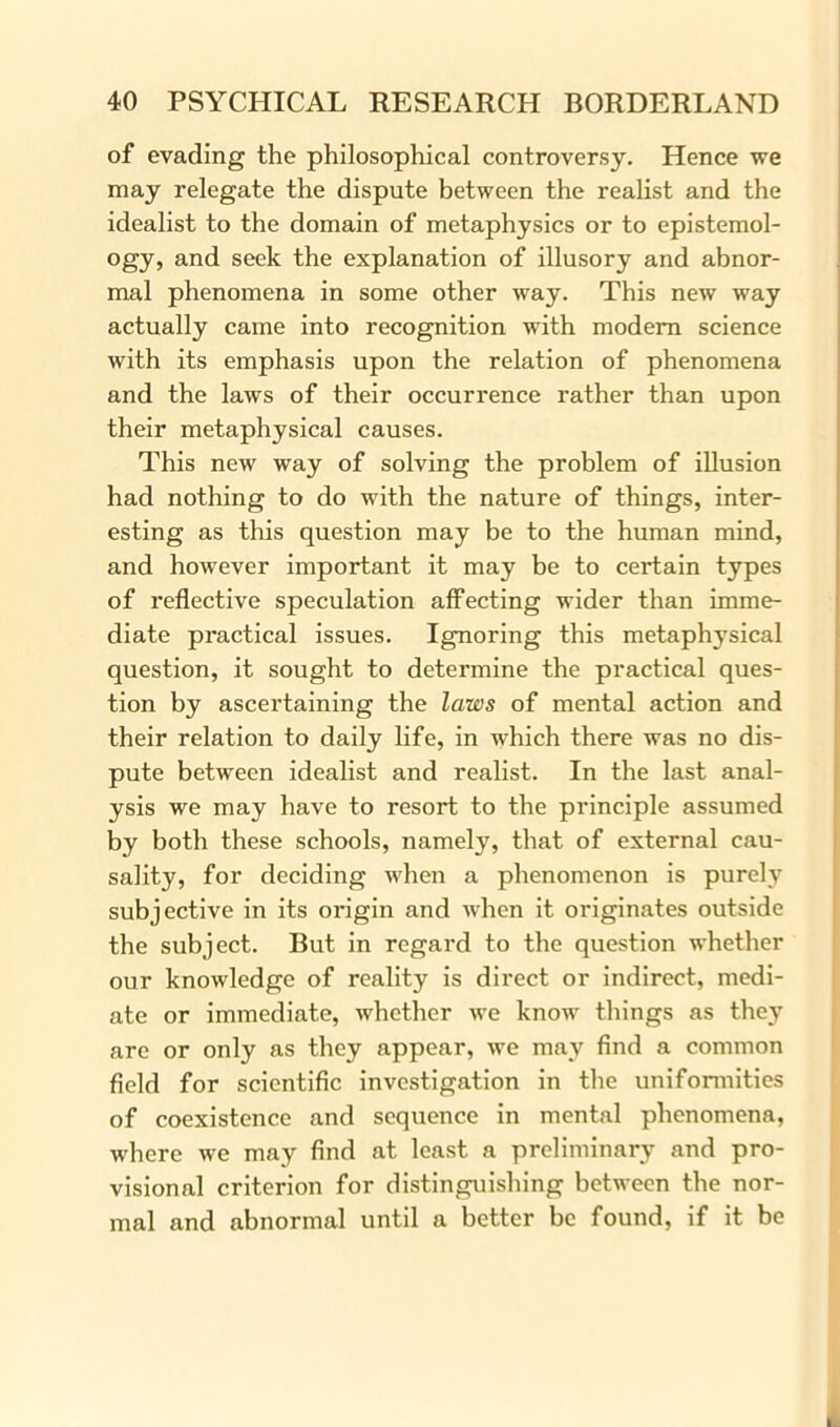 of evading the philosophical controversy. Hence we may relegate the dispute between the realist and the idealist to the domain of metaphysics or to epistemol- ogy, and seek the explanation of illusory and abnor- mal phenomena in some other way. This new way actually came into recognition with modem science with its emphasis upon the relation of phenomena and the laws of their occurrence rather than upon their metaphysical causes. This new way of solving the problem of illusion had nothing to do with the nature of things, inter- esting as this question may be to the human mind, and however important it may be to certain types of reflective speculation affecting wider than imme- diate practical issues. Ignoring this metaphysical question, it sought to determine the practical ques- tion by ascertaining the laws of mental action and their relation to daily life, in which there was no dis- pute between idealist and realist. In the last anal- ysis we may have to resort to the principle assumed by both these schools, namely, that of external cau- sality, for deciding when a phenomenon is purely subjective in its origin and when it originates outside the subject. But in regard to the question whether our knowledge of reality is direct or indirect, medi- ate or immediate, whether we know things as they arc or only as they appear, we may find a common field for scientific investigation in the uniformities of coexistence and sequence in mental phenomena, where we may find at least a preliminary and pro- visional criterion for distinguishing between the nor- mal and abnormal until a better be found, if it be