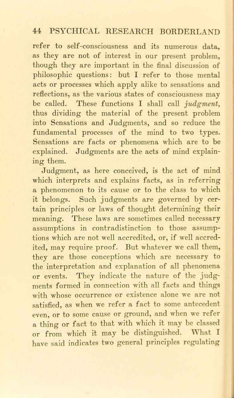 refer to self-consciousness and its numerous data, as they are not of interest in our present problem, though they are important in the final discussion of philosophic questions: but I refer to those mental acts or processes which apply alike to sensations and reflections, as the various states of consciousness may be called. These functions I shall call judgment, thus dividing the material of the present problem into Sensations and Judgments, and so reduce the fundamental processes of the mind to two types. Sensations are facts or phenomena which are to be explained. Judgments are the acts of mind explain- ing them. Judgment, as here conceived, is the act of mind which interprets and explains facts, as in referring a phenomenon to its cause or to the class to which it belongs. Such judgments are governed by cer- tain principles or laws of thought determining their meaning. These laws are sometimes called necessary assumptions in contradistinction to those assump- tions which are not well accredited, or, if well accred- ited, may require proof. But whatever we call them, they are those conceptions which are necessary to the interpretation and explanation of all phenomena or events. They indicate the nature of the judg- ments formed in connection with all facts and things with whose occurrence or existence alone we are not satisfied, as when we refer a fact to some antecedent even, or to some cause or ground, and when we refer a thing or fact to that with which it may be classed or from w'hich it may be distinguished. What I have said indicates two general principles regulating