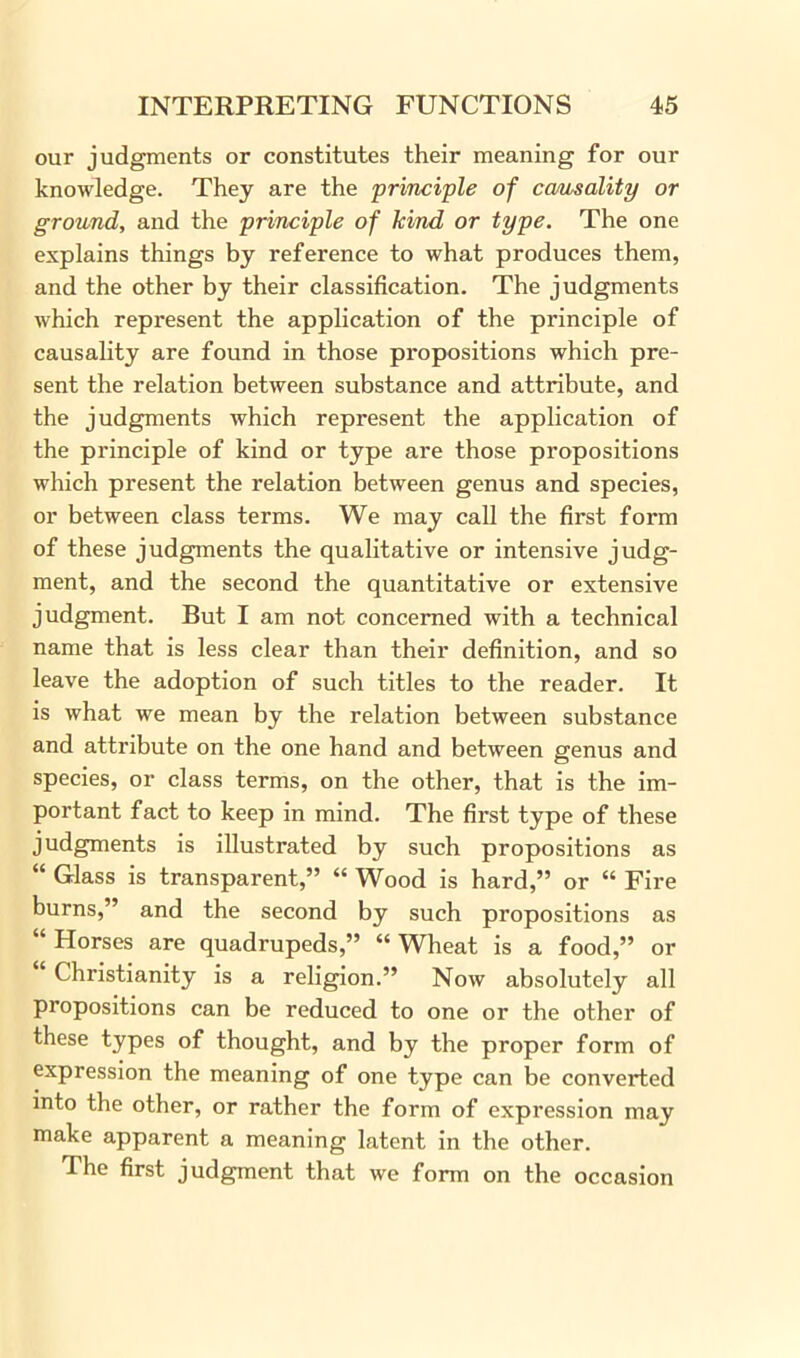 our judgments or constitutes their meaning for our knowledge. They are the principle of carnality or ground, and the principle of kind or type. The one explains things by reference to what produces them, and the other by their classification. The judgments which represent the application of the principle of causality are found in those propositions which pre- sent the relation between substance and attribute, and the judgments which represent the application of the principle of kind or type are those propositions which present the relation between genus and species, or between class terms. We may call the first form of these judgments the qualitative or intensive judg- ment, and the second the quantitative or extensive judgment. But I am not concerned with a technical name that is less clear than their definition, and so leave the adoption of such titles to the reader. It is what we mean by the relation between substance and attribute on the one hand and between genus and species, or class terms, on the other, that is the im- portant fact to keep in mind. The first type of these judgments is illustrated by such propositions as “ Glass is transparent,” “ Wood is hard,” or “ Fire burns,” and the second by such propositions as “ Horses are quadrupeds,” “ Wheat is a food,” or “ Christianity is a religion.” Now absolutely all propositions can be reduced to one or the other of these types of thought, and by the proper form of expression the meaning of one type can be converted into the other, or rather the form of expression may make apparent a meaning latent in the other. The first judgment that we form on the occasion