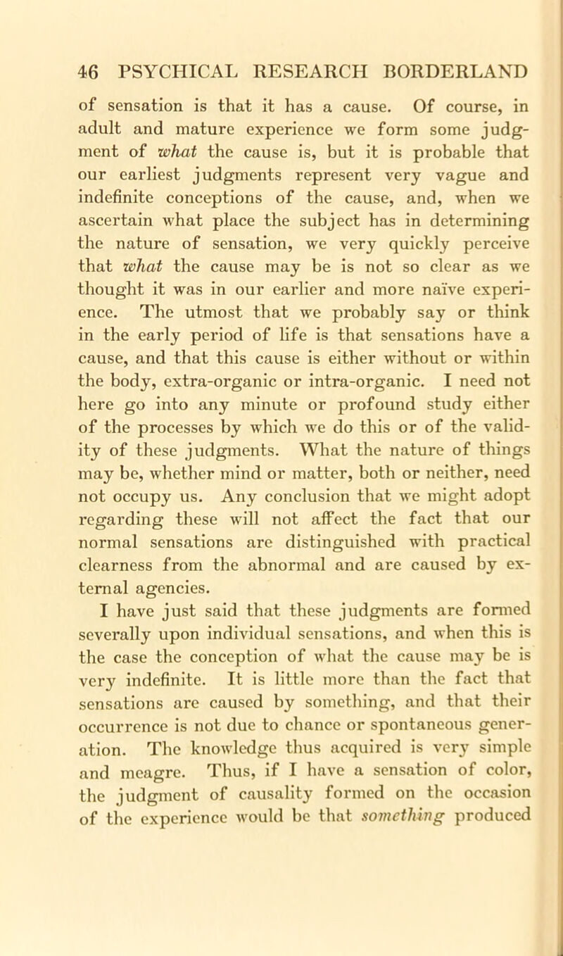 of sensation is that it has a cause. Of course, in adult and mature experience we form some judg- ment of what the cause is, but it is probable that our earliest judgments represent very vague and indefinite conceptions of the cause, and, when we ascertain what place the subject has in determining the nature of sensation, we very quickly perceive that what the cause may be is not so clear as we thought it was in our earlier and more naive experi- ence. The utmost that we probably say or think in the early period of life is that sensations have a cause, and that this cause is either without or within the body, extra-organic or intra-organic. I need not here go into any minute or profound study either of the processes by which we do this or of the valid- ity of these judgments. What the nature of things may be, whether mind or matter, both or neither, need not occupy us. Any conclusion that we might adopt regarding these will not affect the fact that our normal sensations are distinguished with practical clearness from the abnormal and are caused by ex- ternal agencies. I have just said that these judgments are formed severally upon individual sensations, and when this is the case the conception of what the cause may be is very indefinite. It is little more than the fact that sensations are caused by something, and that their occurrence is not due to chance or spontaneous gener- ation. The knowledge thus acquired is very simple and meagre. Thus, if I have a sensation of color, the judgment of causality formed on the occasion of the experience would be that something produced
