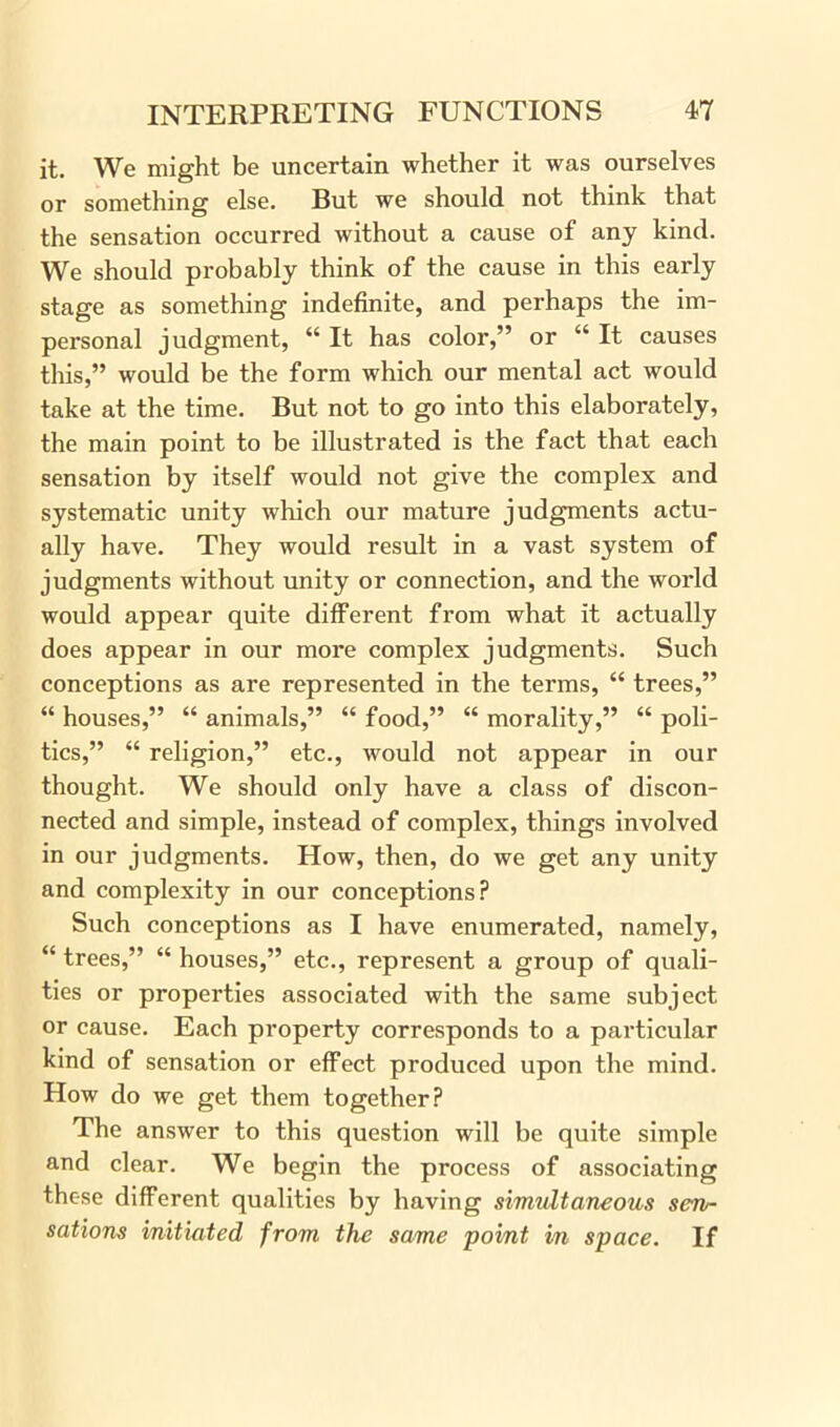 it. We might be uncertain whether it was ourselves or something else. Rut we should, not think that the sensation occurred without a cause of any kind. We should probably think of the cause in this early stage as something indefinite, and perhaps the im- personal judgment, “ It has color,” or “ It causes this,” would be the form which our mental act would take at the time. But not to go into this elaborately, the main point to be illustrated is the fact that each sensation by itself would not give the complex and systematic unity which our mature judgments actu- ally have. They would result in a vast system of judgments without unity or connection, and the world would appear quite different from what it actually does appear in our more complex judgments. Such conceptions as are represented in the terms, “ trees,” “ houses,” “ animals,” “ food,” “ morality,” “ poli- tics,” “ religion,” etc., would not appear in our thought. We should only have a class of discon- nected and simple, instead of complex, things involved in our judgments. How, then, do we get any unity and complexity in our conceptions? Such conceptions as I have enumerated, namely, “ trees,” “ houses,” etc., represent a group of quali- ties or properties associated with the same subject or cause. Each property corresponds to a particular kind of sensation or effect produced upon the mind. How do we get them together? The answer to this question will be quite simple and clear. We begin the process of associating thc-se different qualities by having simultaneous sen- sations initiated from the same point in space. If