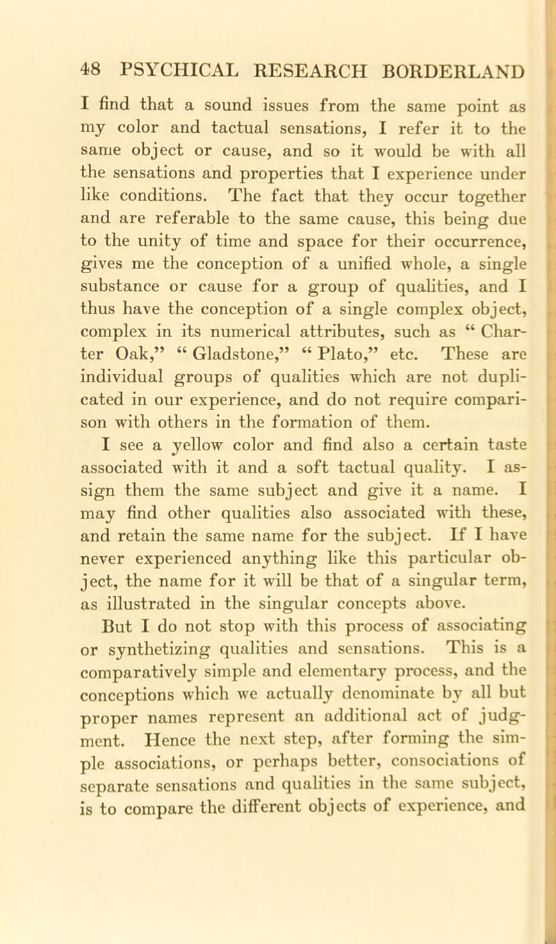 I find that a sound issues from the same point as my color and tactual sensations, I refer it to the same object or cause, and so it would be with all the sensations and properties that I experience under like conditions. The fact that they occur together and are referable to the same cause, this being due to the unity of time and space for their occurrence, gives me the conception of a unified whole, a single substance or cause for a group of qualities, and I thus have the conception of a single complex object, complex in its numerical attributes, such as “ Char- ter Oak,” “ Gladstone,” “ Plato,” etc. These are individual groups of qualities which are not dupli- cated in our experience, and do not require compari- son with others in the formation of them. I see a yellow color and find also a certain taste associated with it and a soft tactual quality. I as- sign them the same subject and give it a name. I may find other qualities also associated with these, and retain the same name for the subject. If I have never experienced anything like this particular ob- ject, the name for it will be that of a singular term, as illustrated in the singular concepts above. But I do not stop with this process of associating or synthetizing qualities and sensations. This is a comparatively simple and elementary process, and the conceptions which we actually denominate by all but proper names represent an additional act of judg- ment. Hence the next step, after forming the sim- ple associations, or perhaps better, consociations of separate sensations and qualities in the same subject, is to compare the different objects of experience, and