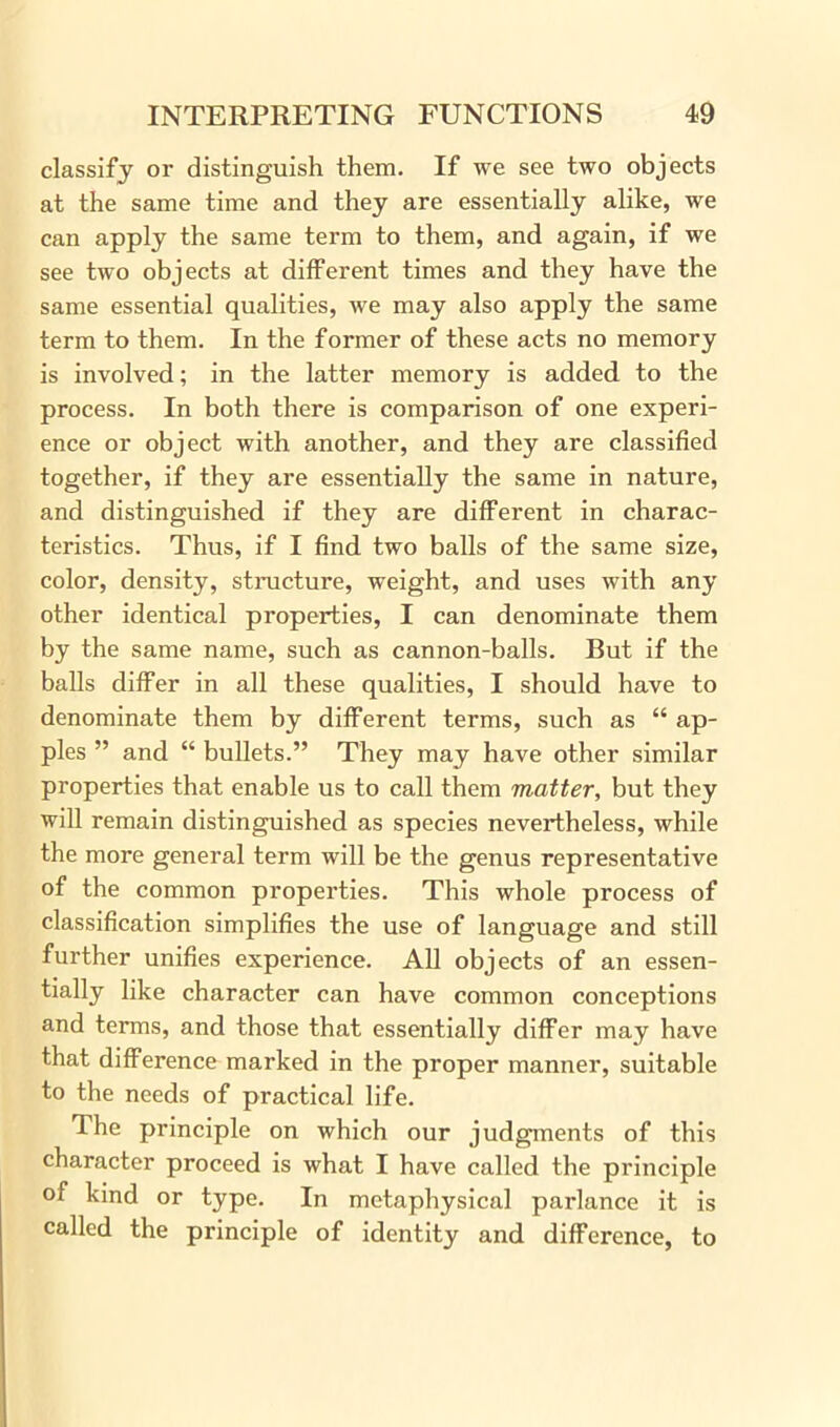 classify or distinguish them. If we see two objects at the same time and they are essentially alike, we can apply the same term to them, and again, if we see two objects at different times and they have the same essential qualities, we may also apply the same term to them. In the former of these acts no memory is involved; in the latter memory is added to the process. In both there is comparison of one experi- ence or object with another, and they are classified together, if they are essentially the same in nature, and distinguished if they are different in charac- teristics. Thus, if I find two balls of the same size, color, density, structure, weight, and uses with any other identical properties, I can denominate them by the same name, such as cannon-balls. But if the balls differ in all these qualities, I should have to denominate them by different terms, such as “ ap- ples ” and “ bullets.” They may have other similar properties that enable us to call them matter, but they will remain distinguished as species nevertheless, while the more general term will be the genus representative of the common properties. This whole process of classification simplifies the use of language and still further unifies experience. All objects of an essen- tially like character can have common conceptions and terms, and those that essentially differ may have that difference marked in the proper manner, suitable to the needs of practical life. The principle on which our judgments of this character proceed is what I have called the principle of kind or type. In metaphysical parlance it is called the principle of identity and difference, to