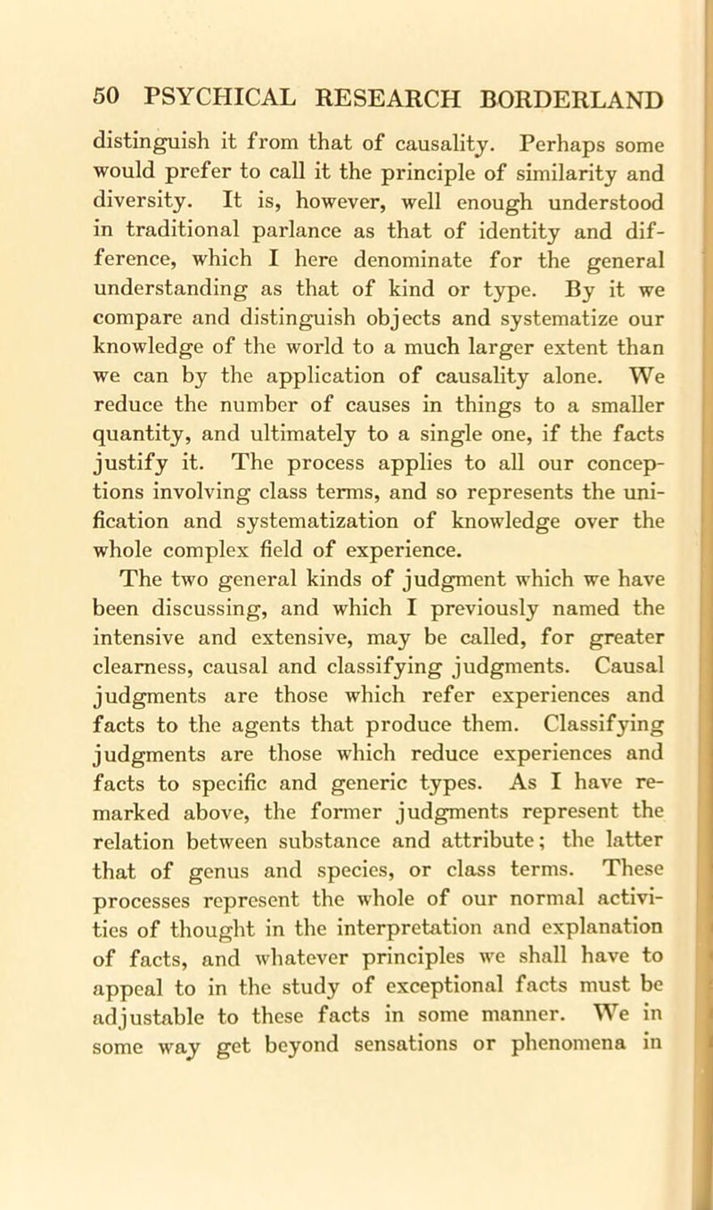 distinguish it from that of causality. Perhaps some would prefer to call it the principle of similarity and diversity. It is, however, well enough understood in traditional parlance as that of identity and dif- ference, which I here denominate for the general understanding as that of kind or type. By it we compare and distinguish objects and systematize our knowledge of the world to a much larger extent than we can by the application of causality alone. We reduce the number of causes in things to a smaller quantity, and ultimately to a single one, if the facts justify it. The process applies to all our concep- tions involving class terms, and so represents the uni- fication and systematization of knowledge over the whole complex field of experience. The two general kinds of judgment which we have been discussing, and which I previously named the intensive and extensive, may be called, for greater clearness, causal and classifying judgments. Causal judgments are those which refer experiences and facts to the agents that produce them. Classifying judgments are those which reduce experiences and facts to specific and generic types. As I have re- marked above, the former judgments represent the relation between substance and attribute; the latter that of genus and species, or class terms. These processes represent the whole of our normal activi- ties of thought in the interpretation and explanation of facts, and whatever principles we shall have to appeal to in the study of exceptional facts must be adjustable to these facts in some manner. We in some way get beyond sensations or phenomena in