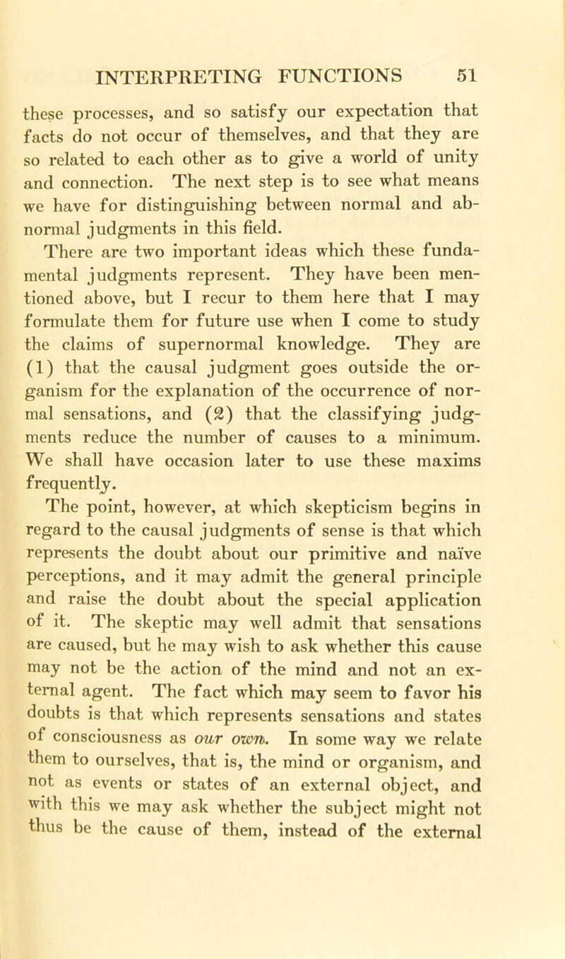these processes, and so satisfy our expectation that facts do not occur of themselves, and that they are so related to each other as to give a world of unity and connection. The next step is to see what means we have for distinguishing between normal and ab- normal judgments in this field. There are two important ideas which these funda- mental judgments represent. They have been men- tioned above, but I recur to them here that I may formulate them for future use when I come to study the claims of supernormal knowledge. They are (1) that the causal judgment goes outside the or- ganism for the explanation of the occurrence of nor- mal sensations, and (2) that the classifying judg- ments reduce the number of causes to a minimum. We shall have occasion later to use these maxims frequently. The point, however, at which skepticism begins in regard to the causal judgments of sense is that which represents the doubt about our primitive and naive perceptions, and it may admit the general principle and raise the doubt about the special application of it. The skeptic may well admit that sensations are caused, but he may wish to ask whether this cause may not be the action of the mind and not an ex- ternal agent. The fact which may seem to favor bis doubts is that which represents sensations and states of consciousness as our own. In some way we relate them to ourselves, that is, the mind or organism, and not as events or states of an external object, and with this we may ask whether the subject might not thus be the cause of them, instead of the external