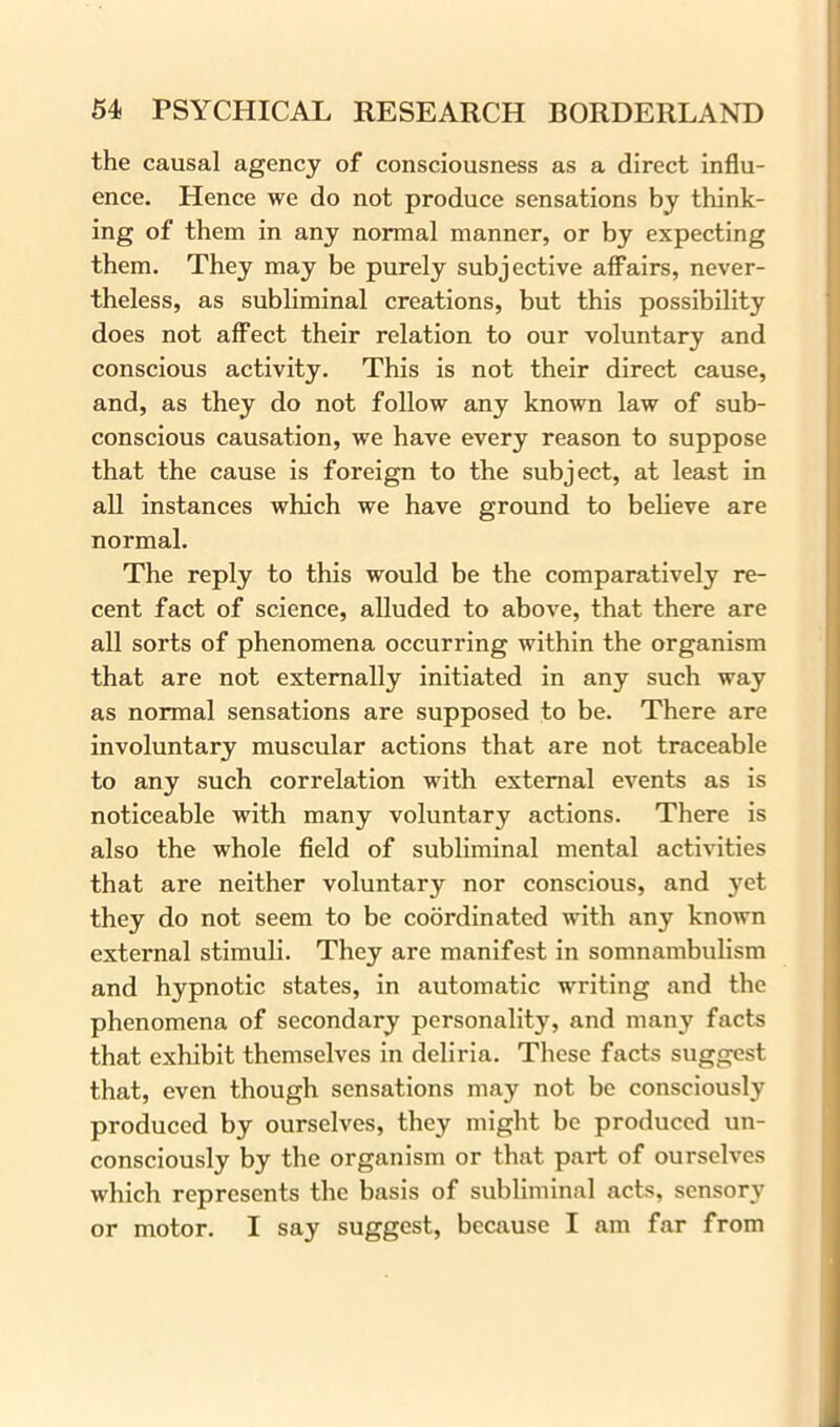 the causal agency of consciousness as a direct influ- ence. Hence we do not produce sensations by think- ing of them in any normal manner, or by expecting them. They may be purely subjective affairs, never- theless, as subliminal creations, but this possibility does not affect their relation to our voluntary and conscious activity. This is not their direct cause, and, as they do not follow any known law of sub- conscious causation, we have every reason to suppose that the cause is foreign to the subject, at least in all instances which we have ground to believe are normal. The reply to this would be the comparatively re- cent fact of science, alluded to above, that there are all sorts of phenomena occurring within the organism that are not externally initiated in any such way as normal sensations are supposed to be. There are involuntary muscular actions that are not traceable to any such correlation with external events as is noticeable with many voluntary actions. There is also the whole field of subliminal mental activities that are neither voluntary nor conscious, and yet they do not seem to be coordinated with any known external stimuli. They are manifest in somnambulism and hypnotic states, in automatic writing and the phenomena of secondary personality, and many facts that exhibit themselves in deliria. These facts suggest that, even though sensations may not be consciously produced by ourselves, they might be produced un- consciously by the organism or that part of ourselves which represents the basis of subliminal acts, sensory or motor. I say suggest, because I am far from