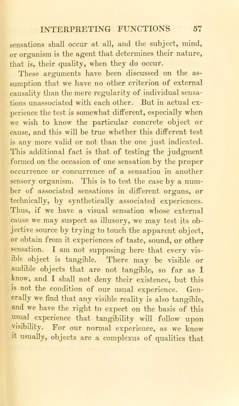 sensations shall occur at all, and the subject, mind, or organism is the agent that determines their nature, that is, their quality, when they do occur. These arguments have been discussed on the as- sumption that we have no other criterion of external causality than the mere regularity of individual sensa- tions unassociated with each other. But in actual ex- perience the test is somewhat different, especially when we wish to know the particular concrete object or cause, and this will be true whether this different test is any more valid or not than the one just indicated. This additional fact is that of testing the judgment formed on the occasion of one sensation by the proper occurrence or concurrence of a sensation in another sensory organism. This is to test the case by a num- ber of associated sensations in different organs, or technically, by synthetically associated experiences. Thus, if we have a visual sensation whose external cause we may suspect as illusory, we may test its ob- jective source by trying to touch the apparent object, or obtain from it experiences of taste, sound, or other sensation. I am not supposing here that every vis- ible object is tangible. There may be visible or audible objects that are not tangible, so far as I know, and I shall not deny their existence, but this is not the condition of our usual experience. Gen- erally we find that any visible reality is also tangible, and we have the right to expect on the basis of this usual experience that tangibility will follow upon visibility. For our normal experience, as we know it usually, objects are a complexus of qualities that