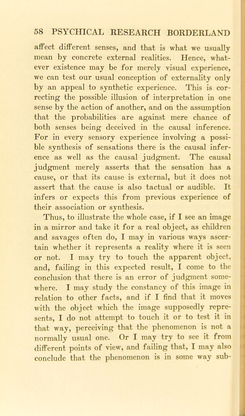 affect different senses, and that is what we usually mean by concrete external realities. Hence, what- ever existence may be for merely visual experience, we can test our usual conception of externality only by an appeal to synthetic experience. This is cor- recting the possible illusion of interpretation in one sense by the action of another, and on the assumption that the probabilities are against mere chance of both senses being deceived in the causal inference. For in every sensory experience involving a possi- ble synthesis of sensations there is the causal infer- ence as well as the causal judgment. The causal judgment merely asserts that the sensation has a cause, or that its cause is external, but it does not assert that the cause is also tactual or audible. It infers or expects this from previous experience of their association or synthesis. Thus, to illustrate the whole case, if I see an image in a mirror and take it for a real object, as children and savages often do, I may in various ways ascer- tain whether it represents a reality where it is seen or not. I may try to touch the apparent object, and, failing in this expected result, I come to the conclusion that there is an error of judgment some- where. I may study the constancy of this image in relation to other facts, and if I find that it moves with the object which the image supposedly repre- sents, I do not attempt to touch it or to test it in that way, perceiving that the phenomenon is not a normally usual one. Or I may try to see it from different points of view, and failing that, I may also conclude that the phenomenon is in some way sub-