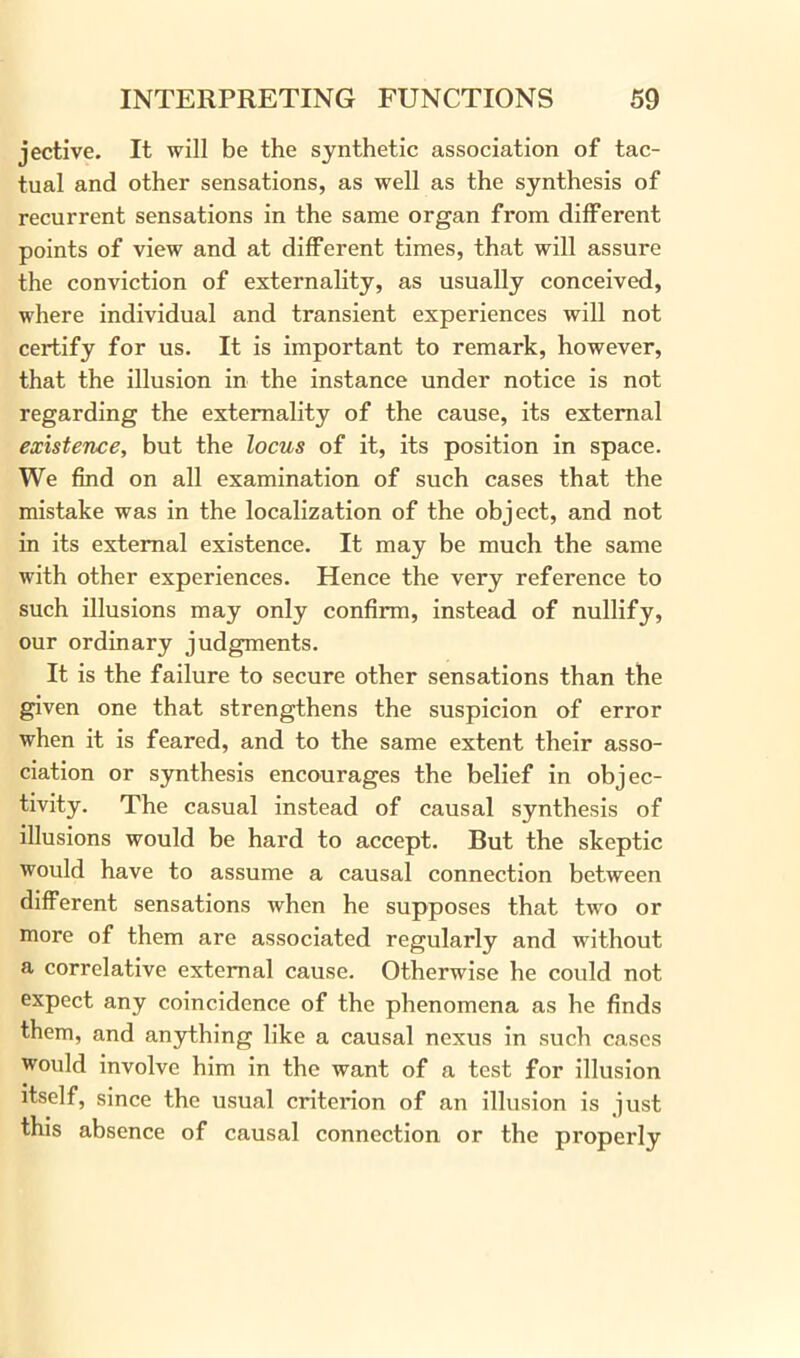 jective. It will be the synthetic association of tac- tual and other sensations, as well as the synthesis of recurrent sensations in the same organ from different points of view and at different times, that will assure the conviction of externality, as usually conceived, where individual and transient experiences will not certify for us. It is important to remark, however, that the illusion in the instance under notice is not regarding the externality of the cause, its external existence, but the locus of it, its position in space. We find on all examination of such cases that the mistake was in the localization of the object, and not in its external existence. It may be much the same with other experiences. Hence the very reference to such illusions may only confirm, instead of nullify, our ordinary judgments. It is the failure to secure other sensations than the given one that strengthens the suspicion of error when it is feared, and to the same extent their asso- ciation or synthesis encourages the belief in objec- tivity. The casual instead of causal synthesis of illusions would be hard to accept. But the skeptic would have to assume a causal connection between different sensations when he supposes that two or more of them are associated regularly and without a correlative external cause. Otherwise he could not expect any coincidence of the phenomena as he finds them, and anything like a causal nexus in such cases would involve him in the want of a test for illusion itself, since the usual criterion of an illusion is just this absence of causal connection or the properly