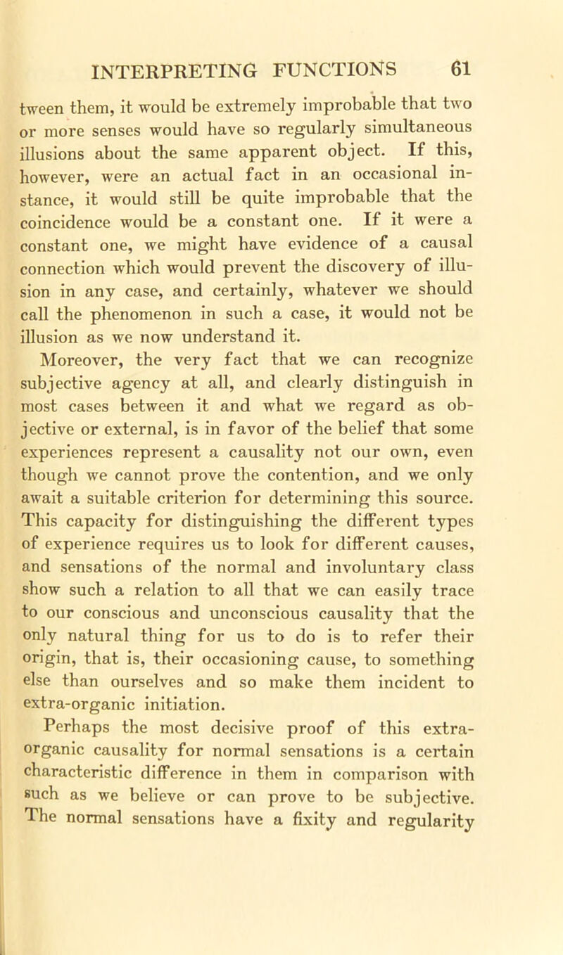 tween them, it would be extremely improbable that two or more senses would have so regularly simultaneous illusions about the same apparent object. If this, however, were an actual fact in an occasional in- stance, it would still be quite improbable that the coincidence would be a constant one. If it were a constant one, we might have evidence of a causal connection which would prevent the discovery of illu- sion in any case, and certainly, whatever we should call the phenomenon in such a case, it would not be illusion as we now understand it. Moreover, the very fact that we can recognize subjective agency at all, and clearly distinguish in most cases between it and what we regard as ob- jective or external, is in favor of the belief that some experiences represent a causality not our own, even though we cannot prove the contention, and we only await a suitable criterion for determining this source. This capacity for distinguishing the different types of experience requires us to look for different causes, and sensations of the normal and involuntary class show such a relation to all that we can easily trace to our conscious and unconscious causality that the only natural thing for us to do is to refer their origin, that is, their occasioning cause, to something else than ourselves and so make them incident to extra-organic initiation. Perhaps the most decisive proof of this extra- organic causality for normal sensations is a certain characteristic difference in them in comparison with such as we believe or can prove to be subjective. The normal sensations have a fixity and regularity