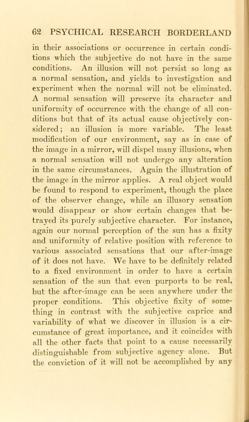 in their associations or occurrence in certain condi- tions which the subjective do not have in the same conditions. An illusion will not persist so long as a normal sensation, and yields to investigation and experiment when the normal will not be eliminated. A normal sensation will preserve its character and uniformity of occurrence with the change of all con- ditions but that of its actual cause objectively con- sidered ; an illusion is more variable. The least modification of our environment, say as in case of the image in a mirror, will dispel many illusions, when a normal sensation will not undergo any alteration in the same circumstances. Again the illustration of the image in the mirror applies. A real object would be found to respond to experiment, though the place of the observer change, while an illusory sensation would disappear or show certain changes that be- trayed its purely subjective character. For instance, again our normal perception of the sun has a fixity and uniformity of relative position with reference to various associated sensations that our after-image of it does not have. We have to be definitely related to a fixed environment in order to have a certain sensation of the sun that even purports to be real, but the after-image can be seen anywhere under the proper conditions. This objective fixity of some- thing in contrast with the subjective caprice and variability of what we discover in illusion is a cir- cumstance of great importance, and it coincides with all the other facts that point to a cause necessarily distinguishable from subjective agency alone. But the conviction of it will not be accomplished by any