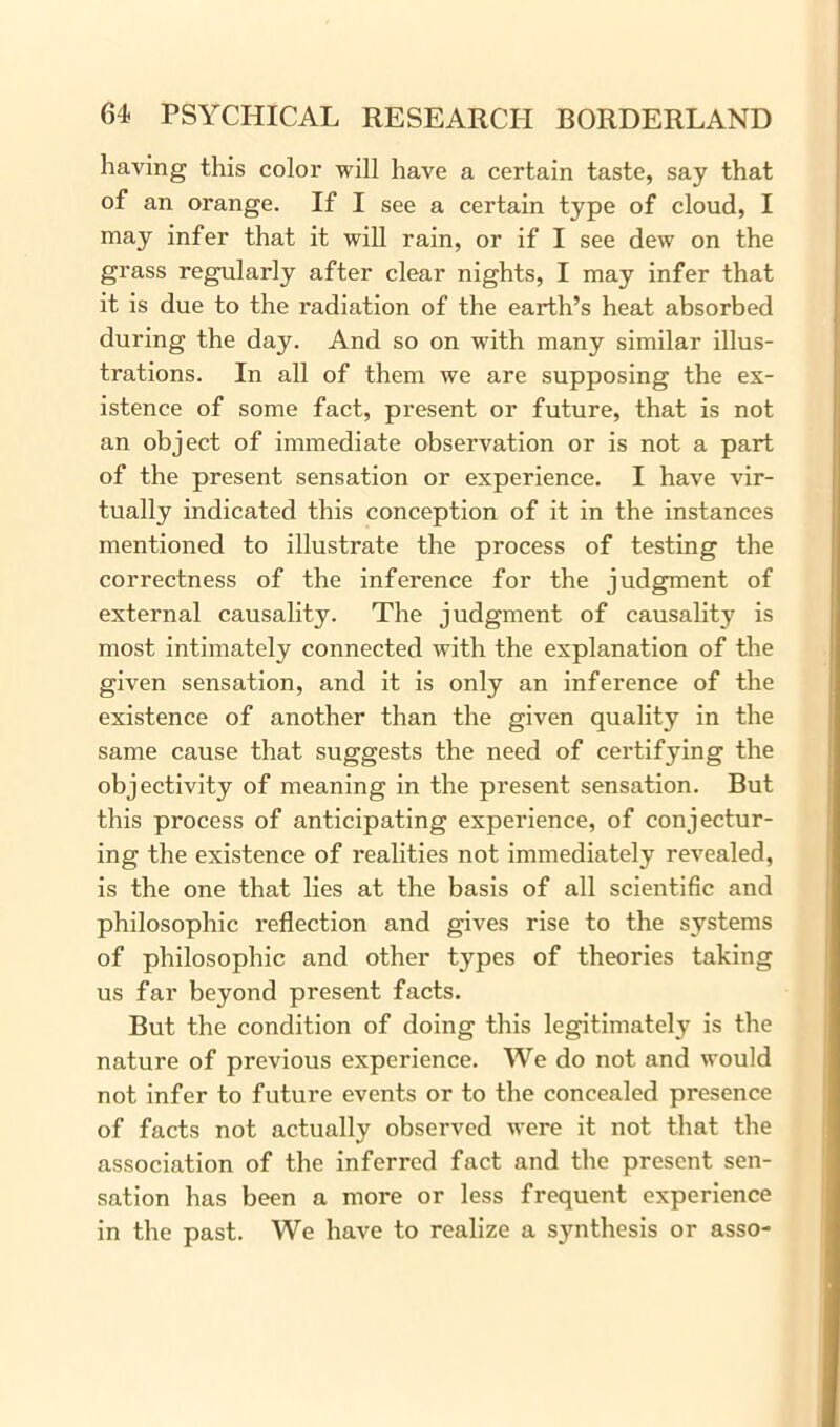 having this color will have a certain taste, say that of an orange. If I see a certain type of cloud, I may infer that it will rain, or if I see dew on the grass regularly after clear nights, I may infer that it is due to the radiation of the earth’s heat absorbed during the day. And so on with many similar illus- trations. In all of them we are supposing the ex- istence of some fact, present or future, that is not an object of immediate observation or is not a part of the present sensation or experience. I have vir- tually indicated this conception of it in the instances mentioned to illustrate the process of testing the correctness of the inference for the judgment of external causality. The judgment of causality is most intimately connected with the explanation of the given sensation, and it is only an inference of the existence of another than the given quality in the same cause that suggests the need of certifying the objectivity of meaning in the present sensation. But this process of anticipating experience, of conjectur- ing the existence of realities not immediately revealed, is the one that lies at the basis of all scientific and philosophic reflection and gives rise to the systems of philosophic and other types of theories taking us far beyond present facts. But the condition of doing this legitimately is the nature of previous experience. We do not and would not infer to future events or to the concealed presence of facts not actually observed were it not that the association of the inferred fact and the present sen- sation has been a more or less frequent experience in the past. We have to realize a synthesis or asso-