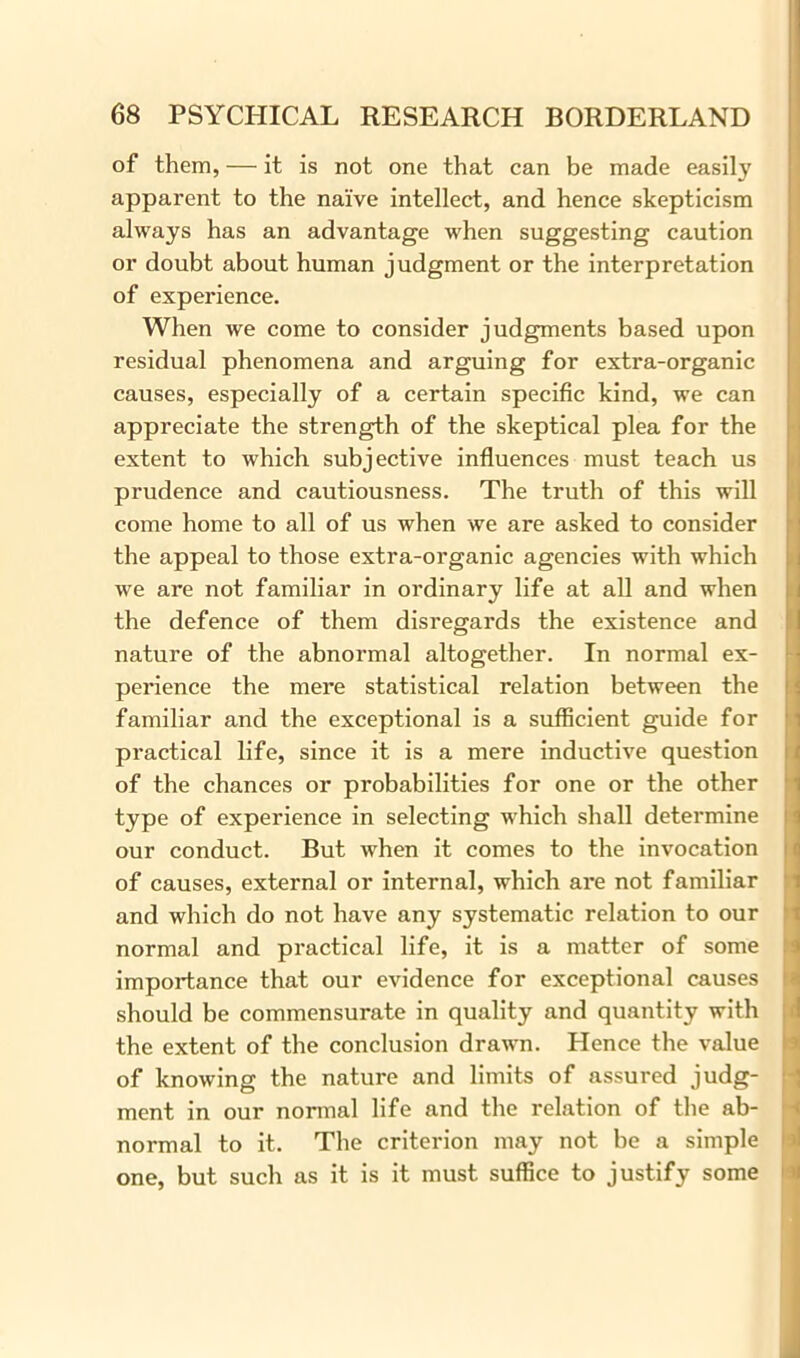 of them, — it is not one that can be made easily apparent to the naive intellect, and hence skepticism always has an advantage when suggesting caution or doubt about human judgment or the interpretation of experience. When we come to consider judgments based upon residual phenomena and arguing for extra-organic causes, especially of a certain specific kind, we can appreciate the strength of the skeptical plea for the extent to which subjective influences must teach us prudence and cautiousness. The truth of this will come home to all of us when we are asked to consider the appeal to those extra-organic agencies with which we are not familiar in ordinary life at all and when the defence of them disregards the existence and nature of the abnormal altogether. In normal ex- perience the mere statistical relation between the familiar and the exceptional is a sufficient guide for practical life, since it is a mere inductive question of the chances or probabilities for one or the other type of experience in selecting which shall determine our conduct. But when it comes to the invocation of causes, external or internal, which are not familiar and which do not have any systematic relation to our normal and practical life, it is a matter of some importance that our evidence for exceptional causes should be commensurate in quality and quantity with the extent of the conclusion drawrn. Hence the value of knowing the nature and limits of assured judg- ment in our normal life and the relation of the ab- normal to it. The criterion may not be a simple one, but such as it is it must suffice to justify some