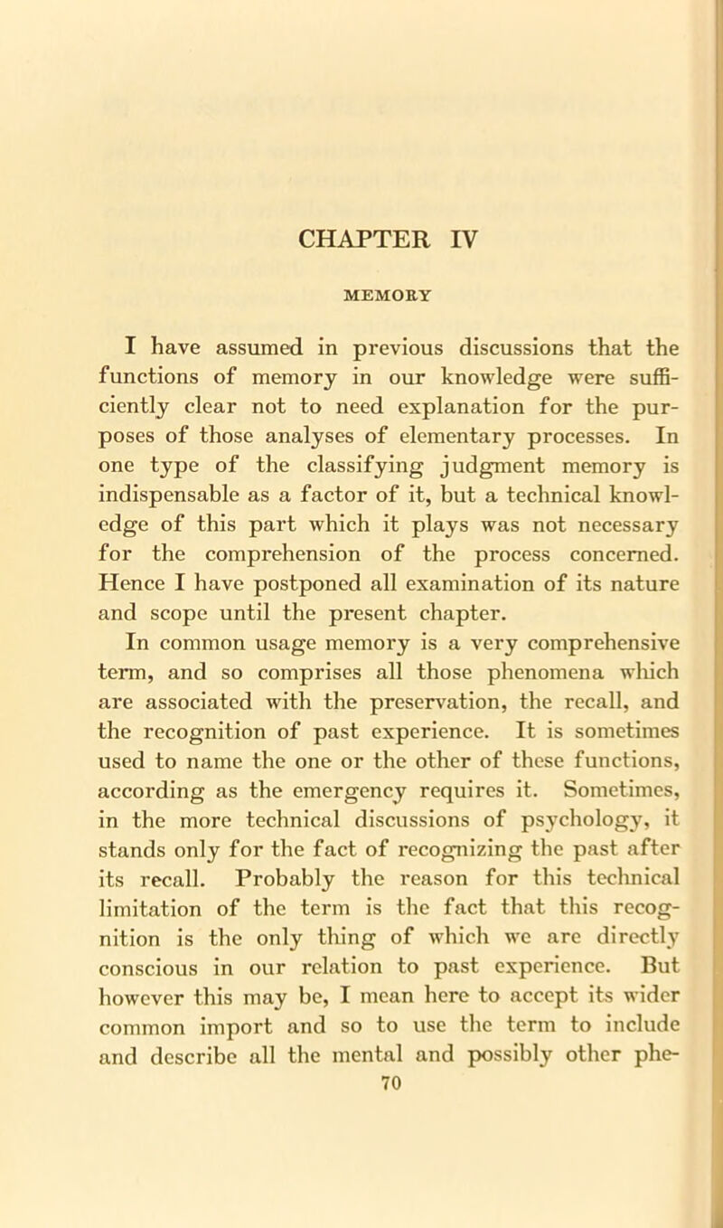 CHAPTER IV MEMORY I have assumed in previous discussions that the functions of memory in our knowledge were suffi- ciently clear not to need explanation for the pur- poses of those analyses of elementary processes. In one type of the classifying judgment memory is indispensable as a factor of it, but a technical knowl- edge of this part which it plays was not necessary for the comprehension of the process concerned. Hence I have postponed all examination of its nature and scope until the present chapter. In common usage memory is a very comprehensive term, and so comprises all those phenomena which are associated with the preservation, the recall, and the recognition of past experience. It is sometimes used to name the one or the other of these functions, according as the emergency requires it. Sometimes, in the more technical discussions of psychology, it stands only for the fact of recognizing the past after its recall. Probably the reason for this technical limitation of the term is the fact that this recog- nition is the only thing of which we are directly conscious in our relation to past experience. But however this may be, I mean here to accept its wider common import and so to use the term to include and describe all the mental and possibly other phe-