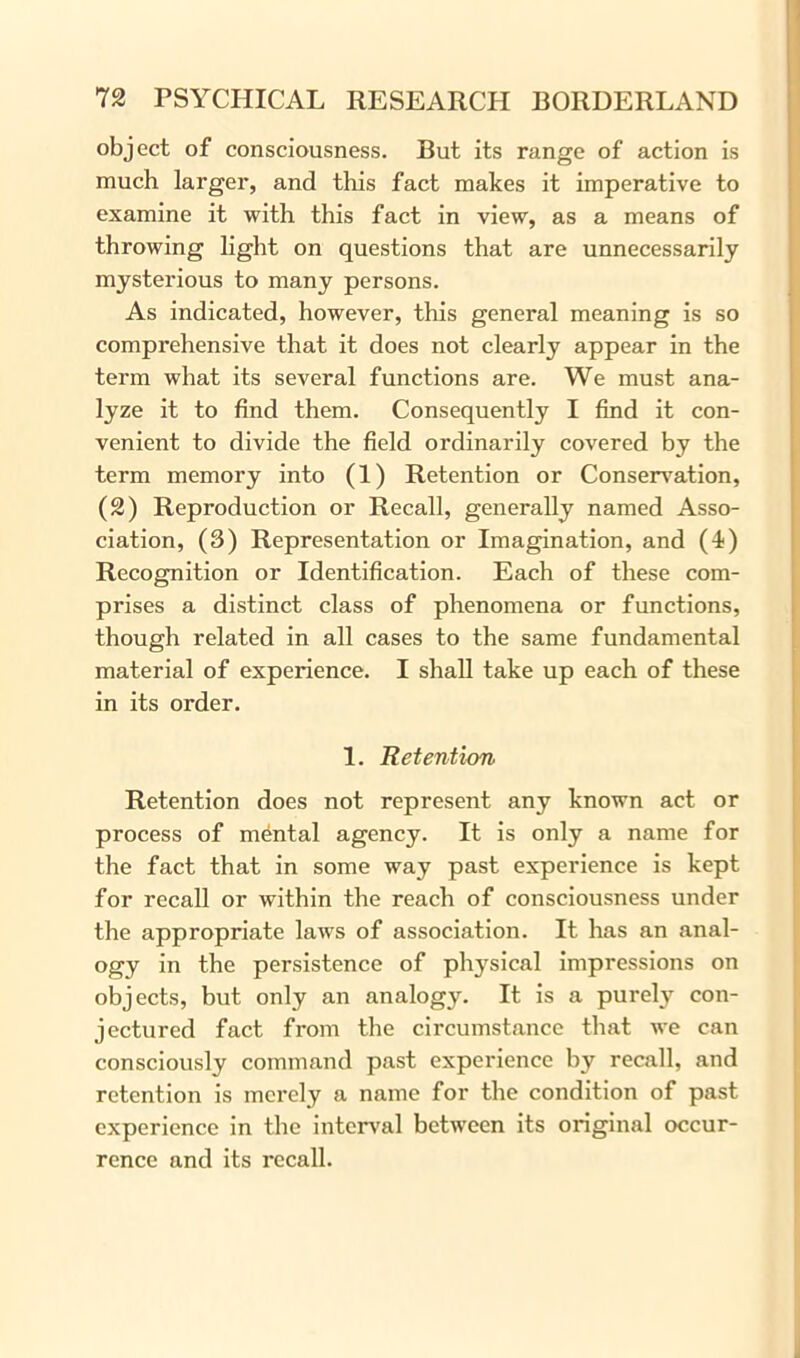 object of consciousness. But its range of action is much larger, and this fact makes it imperative to examine it with this fact in view, as a means of throwing light on questions that are unnecessarily mysterious to many persons. As indicated, however, this general meaning is so comprehensive that it does not clearly appear in the term what its several functions are. We must ana- lyze it to find them. Consequently I find it con- venient to divide the field ordinarily covered by the term memory into (1) Retention or Conservation, (2) Reproduction or Recall, generally named Asso- ciation, (3) Representation or Imagination, and (4) Recognition or Identification. Each of these com- prises a distinct class of phenomena or functions, though related in all cases to the same fundamental material of experience. I shall take up each of these in its order. 1. Retention Retention does not represent any known act or process of mental agency. It is only a name for the fact that in some way past experience is kept for recall or within the reach of consciousness under the appropriate laws of association. It has an anal- ogy in the persistence of physical impressions on objects, but only an analogy. It is a purely con- jectured fact from the circumstance that we can consciously command past experience by recall, and retention is merely a name for the condition of past experience in the interval between its original occur- rence and its recall.