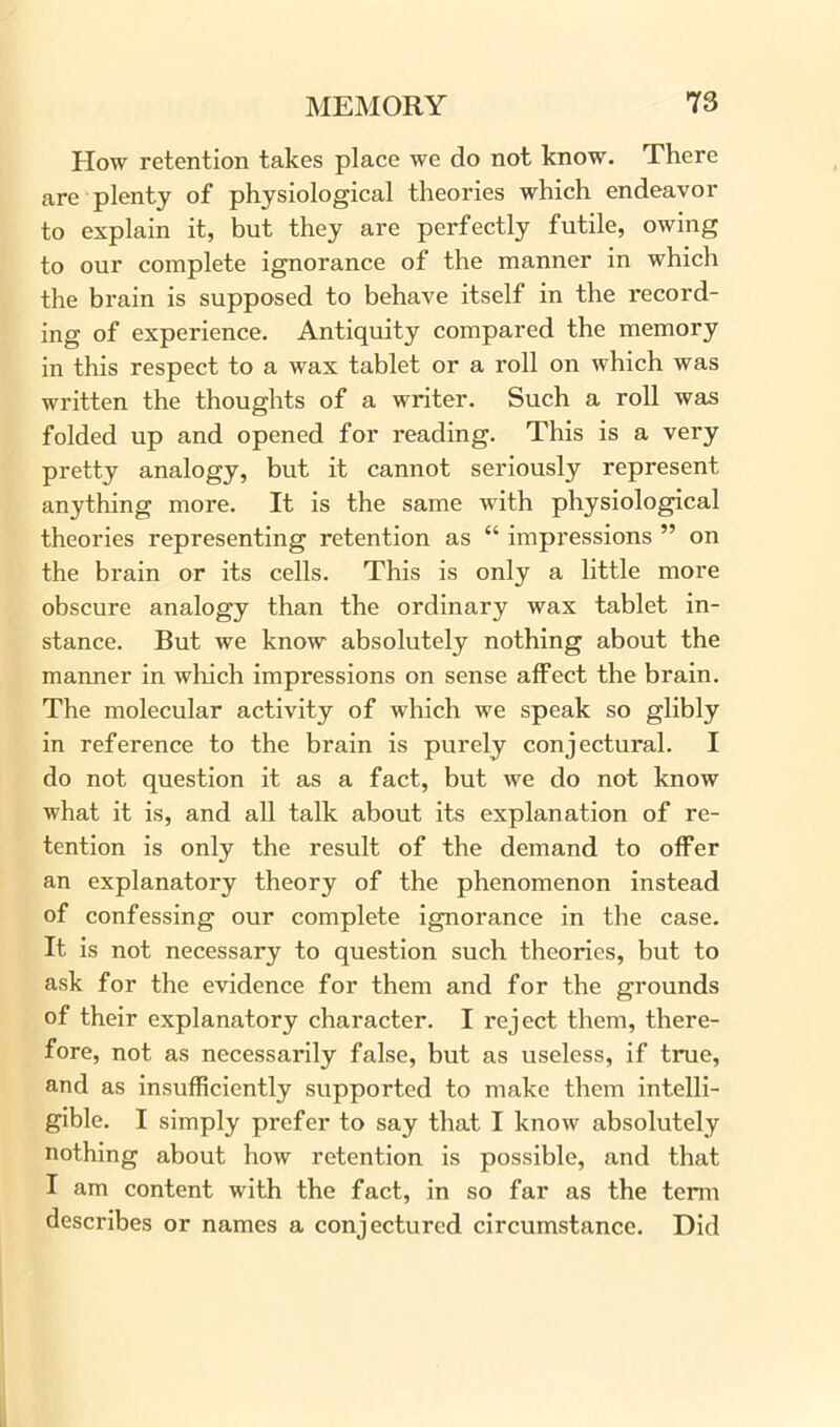 Plow retention takes place we do not know. There are plenty of physiological theories which endeavor to explain it, but they are perfectly futile, owing to our complete ignorance of the manner in which the brain is supposed to behave itself in the record- ing of experience. Antiquity compared the memory in this respect to a wax tablet or a roll on Avhich was written the thoughts of a writer. Such a roll was folded up and opened for reading. This is a very pretty analogy, but it cannot seriously represent anything more. It is the same with physiological theories representing retention as “ impressions ” on the brain or its cells. This is only a little more obscure analogy than the ordinary wax tablet in- stance. But we know absolutely nothing about the manner in which impressions on sense affect the brain. The molecular activity of which we speak so glibly in reference to the brain is purely conjectural. I do not question it as a fact, but we do not know what it is, and all talk about its explanation of re- tention is only the result of the demand to offer an explanatory theory of the phenomenon instead of confessing our complete ignorance in the case. It is not necessary to question such theories, but to ask for the evidence for them and for the grounds of their explanatory character. I reject them, there- fore, not as necessarily false, but as useless, if true, and as insufficiently supported to make them intelli- gible. I simply prefer to say that I know absolutely nothing about how retention is possible, and that I am content with the fact, in so far as the term describes or names a conjectured circumstance. Did