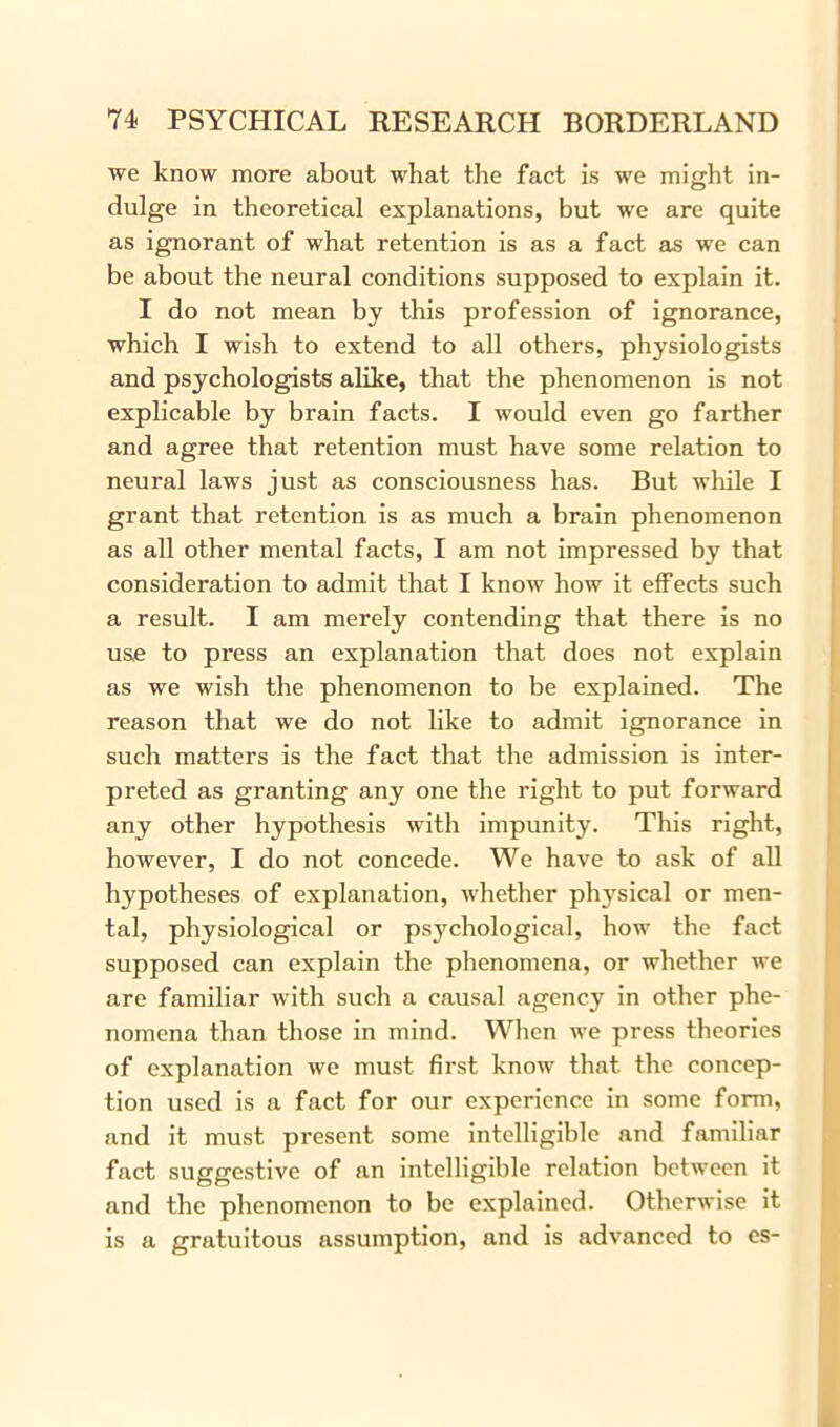 we know more about what the fact is we might in- dulge in theoretical explanations, but we are quite as ignorant of what retention is as a fact as we can be about the neural conditions supposed to explain it. I do not mean by this profession of ignorance, which I wish to extend to all others, physiologists and psychologists alike, that the phenomenon is not explicable by brain facts. I would even go farther and agree that retention must have some relation to neural laws just as consciousness has. But while I grant that retention is as much a brain phenomenon as all other mental facts, I am not impressed by that consideration to admit that I know how it effects such a result. I am merely contending that there is no use to press an explanation that does not explain as we wish the phenomenon to be explained. The reason that we do not like to admit ignorance in such matters is the fact that the admission is inter- preted as granting any one the right to put forward any other hypothesis with impunity. This right, however, I do not concede. We have to ask of all hypotheses of explanation, whether physical or men- tal, physiological or psychological, how the fact supposed can explain the phenomena, or whether we are familiar with such a causal agency in other phe- nomena than those in mind. When we press theories of explanation we must first know that the concep- tion used is a fact for our experience in some form, and it must present some intelligible and familiar fact suggestive of an intelligible relation between it and the phenomenon to be explained. Otherwise it is a gratuitous assumption, and is advanced to es-